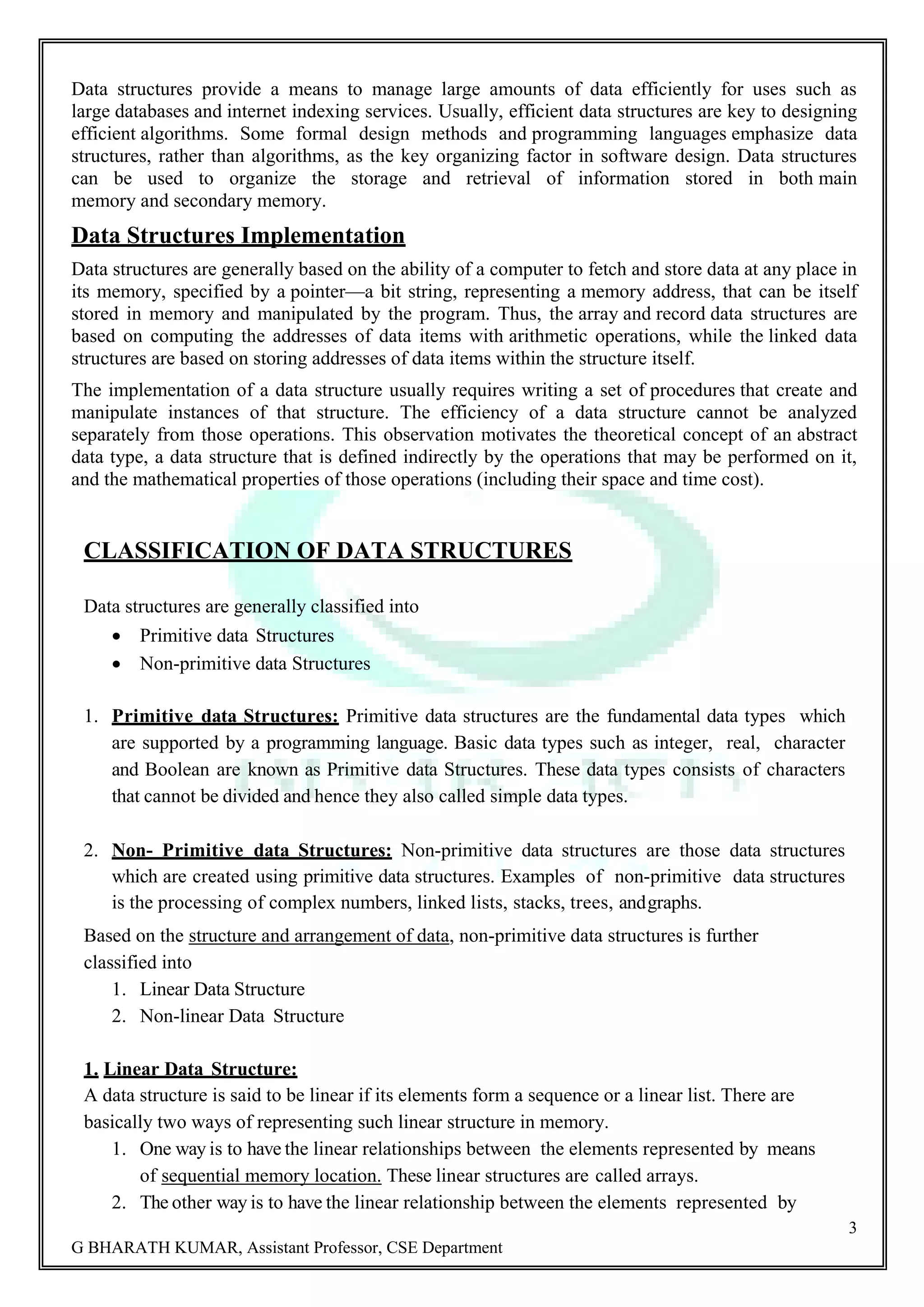 3 G BHARATH KUMAR, Assistant Professor, CSE Department Data structures provide a means to manage large amounts of data efficiently for uses such as large databases and internet indexing services. Usually, efficient data structures are key to designing efficient algorithms. Some formal design methods and programming languages emphasize data structures, rather than algorithms, as the key organizing factor in software design. Data structures can be used to organize the storage and retrieval of information stored in both main memory and secondary memory. Data Structures Implementation Data structures are generally based on the ability of a computer to fetch and store data at any place in its memory, specified by a pointer—a bit string, representing a memory address, that can be itself stored in memory and manipulated by the program. Thus, the array and record data structures are based on computing the addresses of data items with arithmetic operations, while the linked data structures are based on storing addresses of data items within the structure itself. The implementation of a data structure usually requires writing a set of procedures that create and manipulate instances of that structure. The efficiency of a data structure cannot be analyzed separately from those operations. This observation motivates the theoretical concept of an abstract data type, a data structure that is defined indirectly by the operations that may be performed on it, and the mathematical properties of those operations (including their space and time cost). CLASSIFICATION OF DATA STRUCTURES Data structures are generally classified into  Primitive data Structures  Non-primitive data Structures 1. Primitive data Structures: Primitive data structures are the fundamental data types which are supported by a programming language. Basic data types such as integer, real, character and Boolean are known as Primitive data Structures. These data types consists of characters that cannot be divided and hence they also called simple data types. 2. Non- Primitive data Structures: Non-primitive data structures are those data structures which are created using primitive data structures. Examples of non-primitive data structures is the processing of complex numbers, linked lists, stacks, trees, andgraphs. Based on the structure and arrangement of data, non-primitive data structures is further classified into 1. Linear Data Structure 2. Non-linear Data Structure 1. Linear Data Structure: A data structure is said to be linear if its elements form a sequence or a linear list. There are basically two ways of representing such linear structure in memory. 1. One way is to have the linear relationships between the elements represented by means of sequential memory location. These linear structures are called arrays. 2. The other way is to have the linear relationship between the elements represented by 