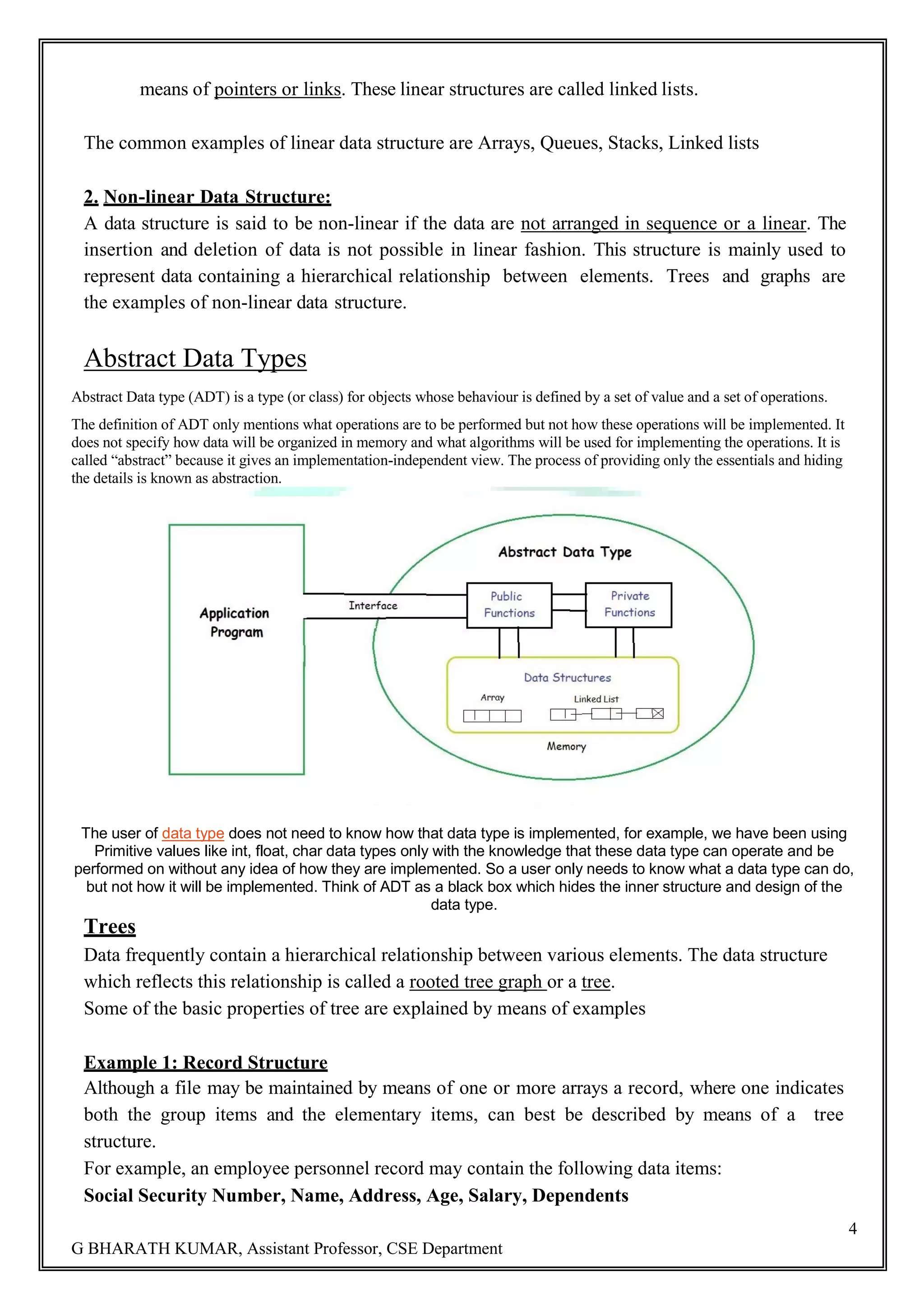 4 G BHARATH KUMAR, Assistant Professor, CSE Department means of pointers or links. These linear structures are called linked lists. The common examples of linear data structure are Arrays, Queues, Stacks, Linked lists 2. Non-linear Data Structure: A data structure is said to be non-linear if the data are not arranged in sequence or a linear. The insertion and deletion of data is not possible in linear fashion. This structure is mainly used to represent data containing a hierarchical relationship between elements. Trees and graphs are the examples of non-linear data structure. Abstract Data Types Abstract Data type (ADT) is a type (or class) for objects whose behaviour is defined by a set of value and a set of operations. The definition of ADT only mentions what operations are to be performed but not how these operations will be implemented. It does not specify how data will be organized in memory and what algorithms will be used for implementing the operations. It is called ―abstract‖ because it gives an implementation-independent view. The process of providing only the essentials and hiding the details is known as abstraction. The user of data type does not need to know how that data type is implemented, for example, we have been using Primitive values like int, float, char data types only with the knowledge that these data type can operate and be performed on without any idea of how they are implemented. So a user only needs to know what a data type can do, but not how it will be implemented. Think of ADT as a black box which hides the inner structure and design of the data type. Trees Data frequently contain a hierarchical relationship between various elements. The data structure which reflects this relationship is called a rooted tree graph or a tree. Some of the basic properties of tree are explained by means of examples Example 1: Record Structure Although a file may be maintained by means of one or more arrays a record, where one indicates both the group items and the elementary items, can best be described by means of a tree structure. For example, an employee personnel record may contain the following data items: Social Security Number, Name, Address, Age, Salary, Dependents 