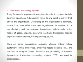 1. Transaction Processing Systems
Every firm needs to process transactions in order to perform its daily
business operations. A transaction refers to any event or activity that
affects the organization. Depending on the organization’s business,
transactions may differ from one organization to another. In a
manufacturing unit, for example, transactions include order entry,
receipt of goods, shipping, etc., while in a bank, transactions include
deposits and withdrawals, cashing of cheques, etc.
However, some transactions, including placing orders, billing
customers, hiring employees, employee record keeping, etc., are
common to all organizations. To support the processing of business
transactions, transaction processing systems (TPS) are used in
organizations.
 