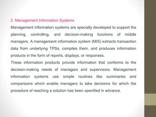 2. Management Information Systems
Management information systems are specially developed to support the
planning, controlling, and decision-making functions of middle
managers. A management information system (MIS) extracts transaction
data from underlying TPSs, compiles them, and produces information
products in the form of reports, displays, or responses.
These information products provide information that conforms to the
decision-making needs of managers and supervisors. Management
information systems use simple routines like summaries and
comparisons which enable managers to take decisions for which the
procedure of reaching a solution has been specified in advance.
 