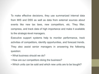To make effective decisions, they use summarized internal data
from MIS and DSS as well as data from external sources about
events like new tax laws, new competitors, etc. They filter,
compress, and track data of high importance and make it available
to the strategic-level managers.
Executive support systems help to monitor performance, track
activities of competitors, identify opportunities, and forecast trends.
They also assist senior managers in answering the following
question:
• What business should we do?
• How are our competitors doing the business?
• Which units can be sold and which new units are to be bought?
 