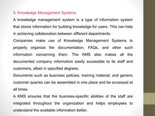 5. Knowledge Management Systems
A knowledge management system is a type of information system
that stores information for building knowledge for users. This can help
in achieving collaboration between different departments.
Companies make use of Knowledge Management Systems to
properly organize the documentation, FAQs, and other such
information concerning them. The KMS also makes all the
documented company information easily accessible to its staff and
customers, albeit in specified degrees.
Documents such as business policies, training material, and generic
customer queries can be assembled in one place and be accessed at
all times.
A KMS ensures that the business-specific abilities of the staff are
integrated throughout the organization and helps employees to
understand the available information better.
 