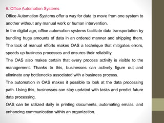 6. Office Automation Systems
Office Automation Systems offer a way for data to move from one system to
another without any manual work or human intervention.
In the digital age, office automation systems facilitate data transportation by
bundling huge amounts of data in an ordered manner and shipping them.
The lack of manual efforts makes OAS a technique that mitigates errors,
speeds up business processes and ensures their reliability.
The OAS also makes certain that every process activity is visible to the
management. Thanks to this, businesses can actively figure out and
eliminate any bottlenecks associated with a business process.
The automation in OAS makes it possible to look at the data processing
path. Using this, businesses can stay updated with tasks and predict future
data processing.
OAS can be utilized daily in printing documents, automating emails, and
enhancing communication within an organization.
 