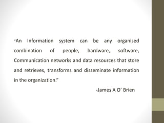 “An Information system can be any organised
combination of people, hardware, software,
Communication networks and data resources that store
and retrieves, transforms and disseminate information
in the organization.”
-James A O’ Brien
 
