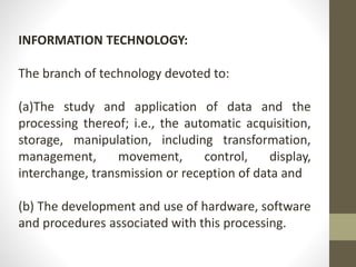 INFORMATION TECHNOLOGY:
The branch of technology devoted to:
(a)The study and application of data and the
processing thereof; i.e., the automatic acquisition,
storage, manipulation, including transformation,
management, movement, control, display,
interchange, transmission or reception of data and
(b) The development and use of hardware, software
and procedures associated with this processing.
 