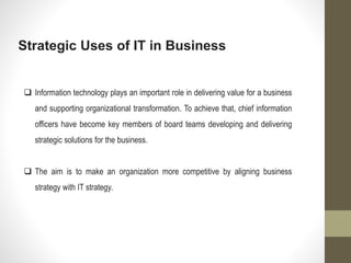 Strategic Uses of IT in Business
 Information technology plays an important role in delivering value for a business
and supporting organizational transformation. To achieve that, chief information
officers have become key members of board teams developing and delivering
strategic solutions for the business.
 The aim is to make an organization more competitive by aligning business
strategy with IT strategy.
 