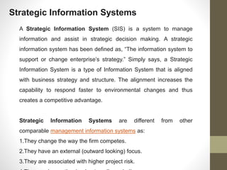 Strategic Information Systems
A Strategic Information System (SIS) is a system to manage
information and assist in strategic decision making. A strategic
information system has been defined as, “The information system to
support or change enterprise’s strategy.” Simply says, a Strategic
Information System is a type of Information System that is aligned
with business strategy and structure. The alignment increases the
capability to respond faster to environmental changes and thus
creates a competitive advantage.
Strategic Information Systems are different from other
comparable management information systems as:
1.They change the way the firm competes.
2.They have an external (outward looking) focus.
3.They are associated with higher project risk.
 
