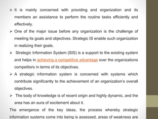  It is mainly concerned with providing and organization and its
members an assistance to perform the routine tasks efficiently and
effectively.
 One of the major issue before any organization is the challenge of
meeting its goals and objectives. Strategic IS enable such organization
in realizing their goals.
 Strategic Information System (SIS) is a support to the existing system
and helps in achieving a competitive advantage over the organizations
competitors in terms of its objectives.
 A strategic information system is concerned with systems which
contribute significantly to the achievement of an organization’s overall
objectives.
 The body of knowledge is of recent origin and highly dynamic, and the
area has an aura of excitement about it.
The emergence of the key ideas, the process whereby strategic
information systems come into being is assessed, areas of weakness are
 