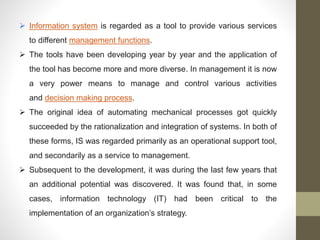  Information system is regarded as a tool to provide various services
to different management functions.
 The tools have been developing year by year and the application of
the tool has become more and more diverse. In management it is now
a very power means to manage and control various activities
and decision making process.
 The original idea of automating mechanical processes got quickly
succeeded by the rationalization and integration of systems. In both of
these forms, IS was regarded primarily as an operational support tool,
and secondarily as a service to management.
 Subsequent to the development, it was during the last few years that
an additional potential was discovered. It was found that, in some
cases, information technology (IT) had been critical to the
implementation of an organization’s strategy.
 