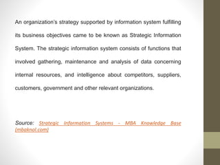 An organization’s strategy supported by information system fulfilling
its business objectives came to be known as Strategic Information
System. The strategic information system consists of functions that
involved gathering, maintenance and analysis of data concerning
internal resources, and intelligence about competitors, suppliers,
customers, government and other relevant organizations.
Source: Strategic Information Systems - MBA Knowledge Base
(mbaknol.com)
 