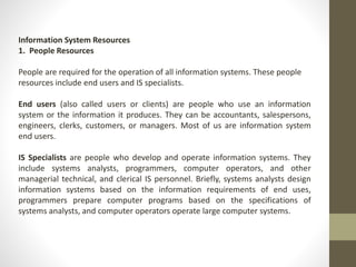 Information System Resources
1. People Resources
People are required for the operation of all information systems. These people
resources include end users and IS specialists.
End users (also called users or clients) are people who use an information
system or the information it produces. They can be accountants, salespersons,
engineers, clerks, customers, or managers. Most of us are information system
end users.
IS Specialists are people who develop and operate information systems. They
include systems analysts, programmers, computer operators, and other
managerial technical, and clerical IS personnel. Briefly, systems analysts design
information systems based on the information requirements of end uses,
programmers prepare computer programs based on the specifications of
systems analysts, and computer operators operate large computer systems.
 