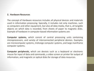 2. Hardware Resources
The concept of Hardware resources includes all physical devices and materials
used in information processing. Specially, it includes not only machines, such
as computers and other equipment, but also all data media, that is, all tangible
objects on which data is recorded, from sheets of paper to magnetic disks.
Example of hardware in computer-based information systems are:
Computer systems, which consist of central processing units containing
microprocessors, and variety of interconnected peripheral devices. Examples
are microcomputer systems, midrange computer systems, and large mainframe
computer systems.
Computer peripherals, which are devices such as a keyboard or electronic
mouse for input of data and commands, a video screen or printer for output of
information, and magnetic or optical disks for storage of data resources.
 