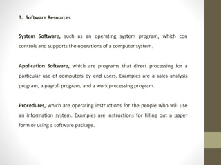 3. Software Resources
System Software, such as an operating system program, which con
controls and supports the operations of a computer system.
Application Software, which are programs that direct processing for a
particular use of computers by end users. Examples are a sales analysis
program, a payroll program, and a work processing program.
Procedures, which are operating instructions for the people who will use
an information system. Examples are instructions for filling out a paper
form or using a software package.
 
