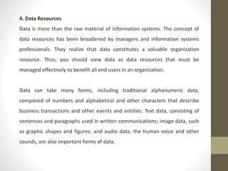 4. Data Resources
Data is more than the raw material of information systems. The concept of
data resources has been broadened by managers and information systems
professionals. They realize that data constitutes a valuable organization
resource. Thus, you should view data as data resources that must be
managed effectively to benefit all end users in an organization.
Data can take many forms, including traditional alphanumeric data,
composed of numbers and alphabetical and other characters that describe
business transactions and other events and entities. Text data, consisting of
sentences and paragraphs used in written communications; image data, such
as graphic shapes and figures; and audio data, the human voice and other
sounds, are also important forms of data.
 