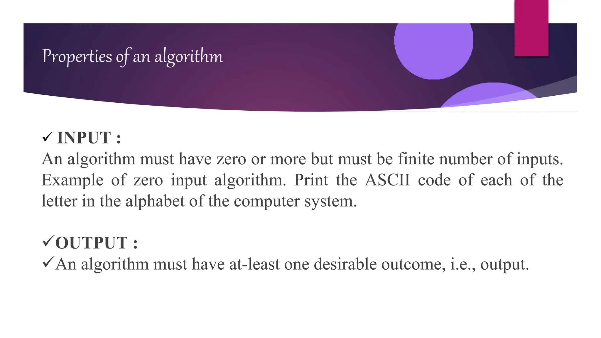  INPUT :
An algorithm must have zero or more but must be finite number of inputs.
Example of zero input algorithm. Print the ASCII code of each of the
letter in the alphabet of the computer system.
OUTPUT :
An algorithm must have at-least one desirable outcome, i.e., output.
Properties of an algorithm
 