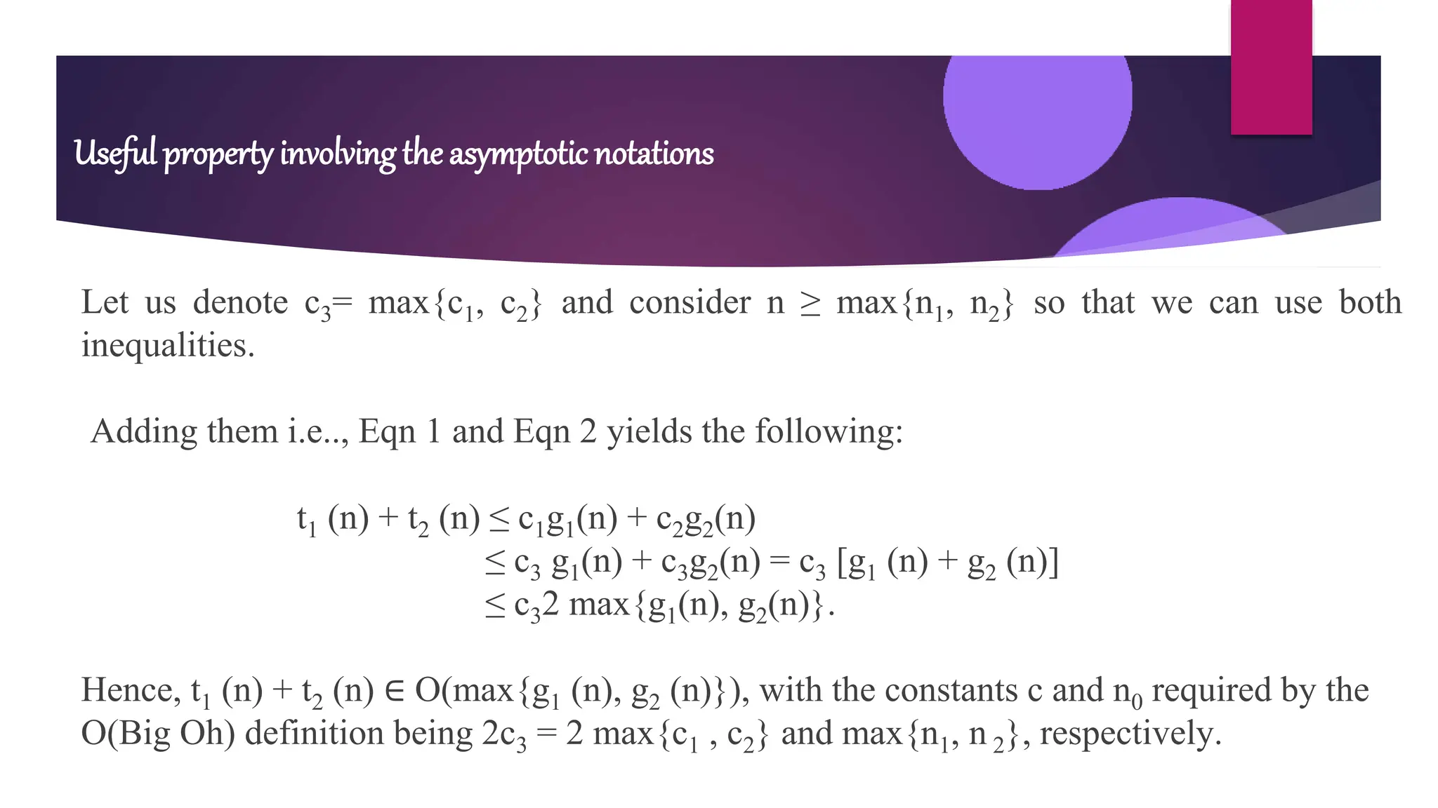 Let us denote c3= max{c1, c2} and consider n ≥ max{n1, n2} so that we can use both
inequalities.
Adding them i.e.., Eqn 1 and Eqn 2 yields the following:
t1 (n) + t2 (n) ≤ c1g1(n) + c2g2(n)
≤ c3 g1(n) + c3g2(n) = c3 [g1 (n) + g2 (n)]
≤ c32 max{g1(n), g2(n)}.
Hence, t1 (n) + t2 (n) ∈ O(max{g1 (n), g2 (n)}), with the constants c and n0 required by the
O(Big Oh) definition being 2c3 = 2 max{c1 , c2} and max{n1, n 2}, respectively.
Useful property involving the asymptotic notations
 