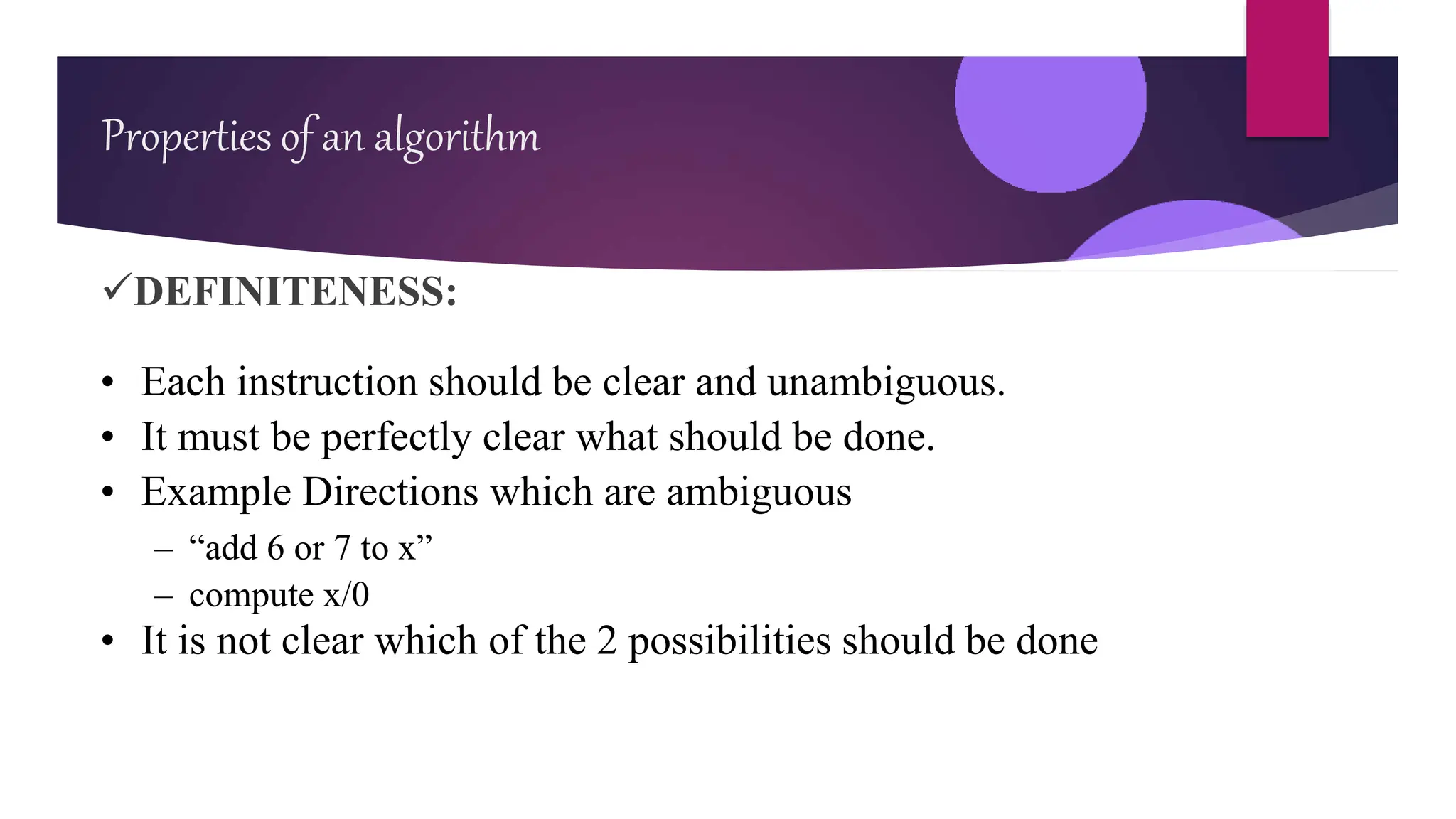 DEFINITENESS:
• Each instruction should be clear and unambiguous.
• It must be perfectly clear what should be done.
• Example Directions which are ambiguous
– “add 6 or 7 to x”
– compute x/0
• It is not clear which of the 2 possibilities should be done
Properties of an algorithm
 