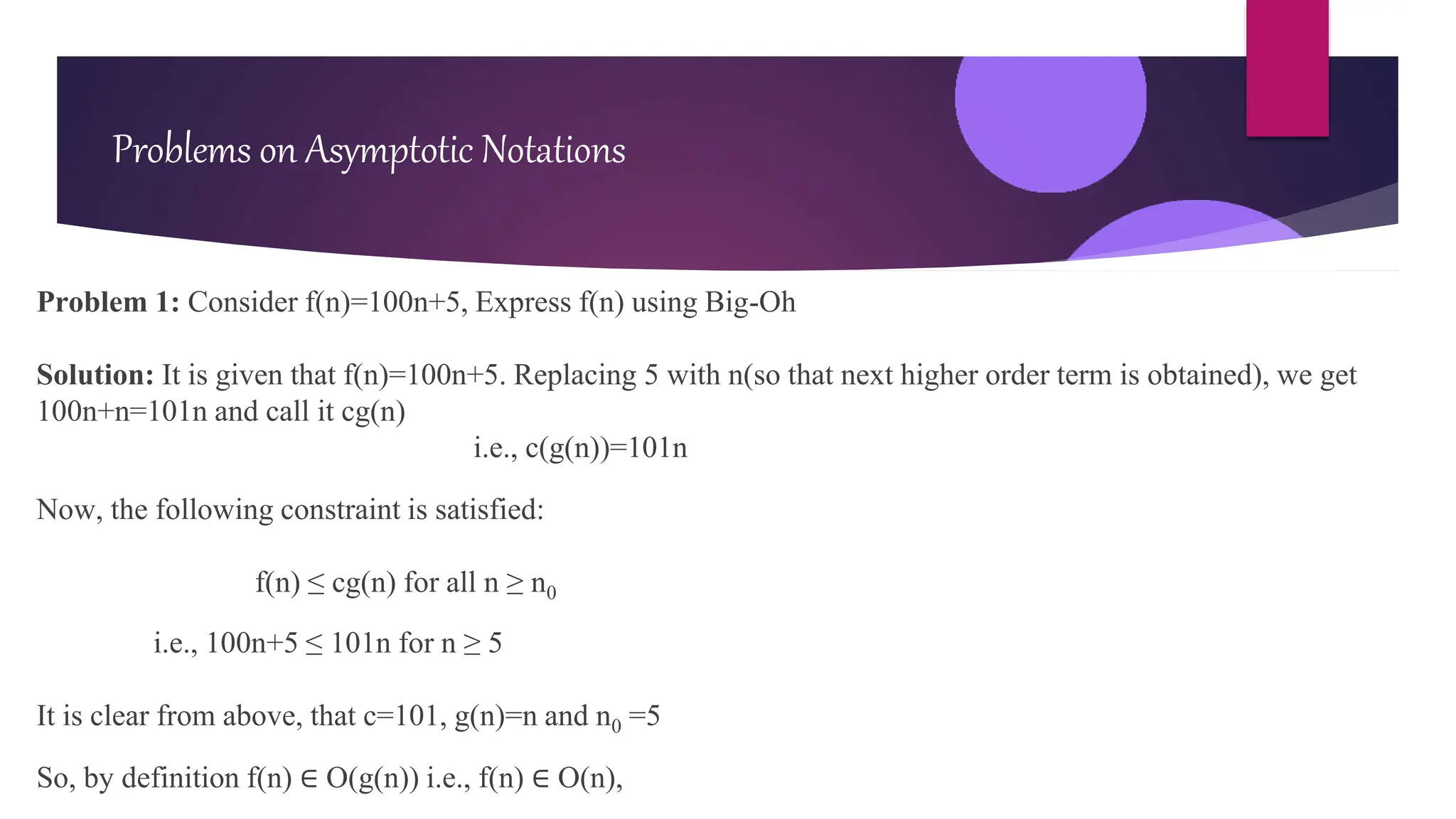 Problem 1: Consider f(n)=100n+5, Express f(n) using Big-Oh
Solution: It is given that f(n)=100n+5. Replacing 5 with n(so that next higher order term is obtained), we get
100n+n=101n and call it cg(n)
i.e., c(g(n))=101n
Now, the following constraint is satisfied:
f(n) ≤ cg(n) for all n ≥ n0
i.e., 100n+5 ≤ 101n for n ≥ 5
It is clear from above, that c=101, g(n)=n and n0 =5
So, by definition f(n) ∈ O(g(n)) i.e., f(n) ∈ O(n),
Problems on Asymptotic Notations
 