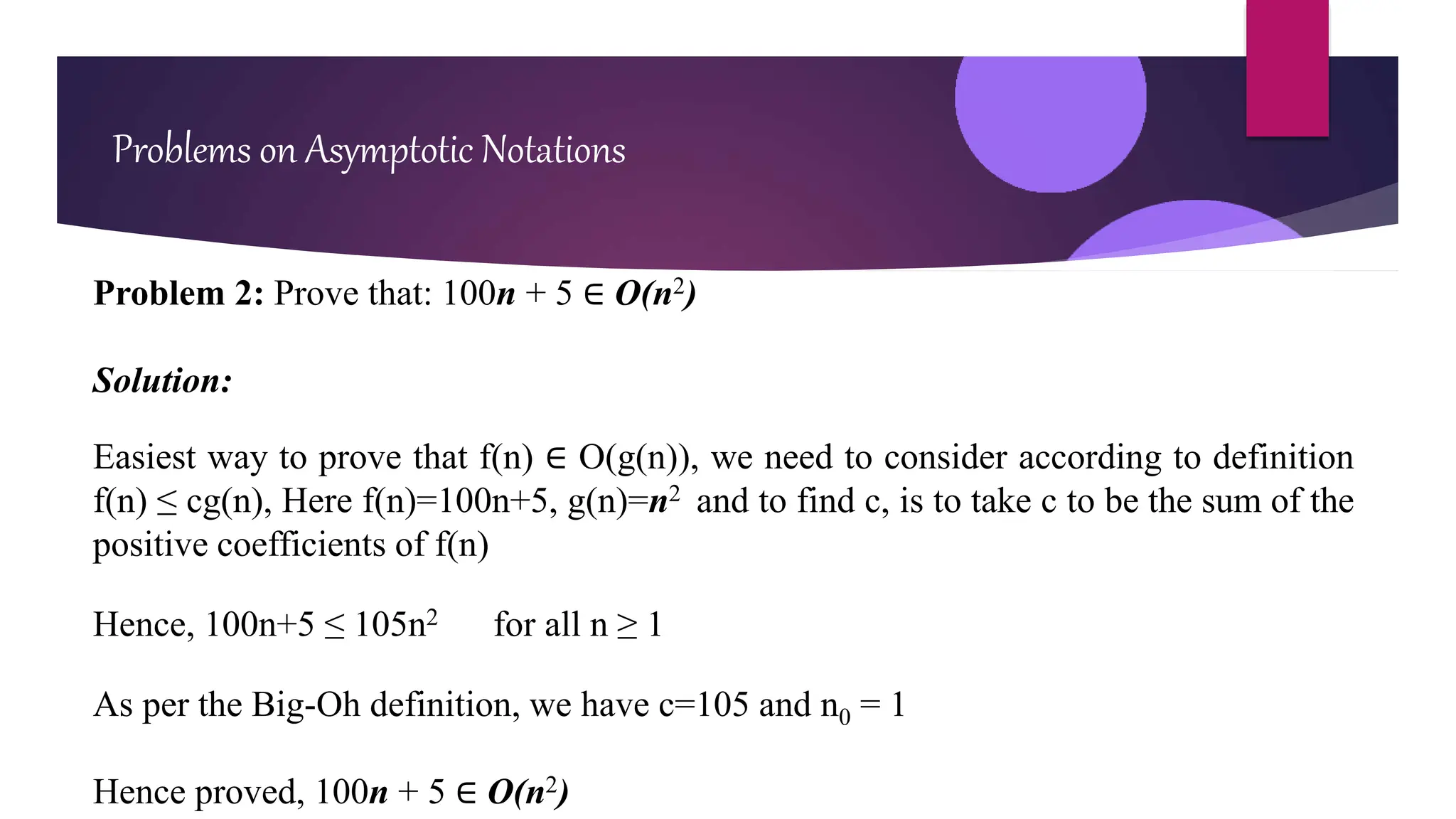 Problem 2: Prove that: 100n + 5 ∈ O(n2)
Solution:
Easiest way to prove that f(n) ∈ O(g(n)), we need to consider according to definition
f(n) ≤ cg(n), Here f(n)=100n+5, g(n)=n2 and to find c, is to take c to be the sum of the
positive coefficients of f(n)
Hence, 100n+5 ≤ 105n2 for all n ≥ 1
As per the Big-Oh definition, we have c=105 and n0 = 1
Hence proved, 100n + 5 ∈ O(n2)
Problems on Asymptotic Notations
 