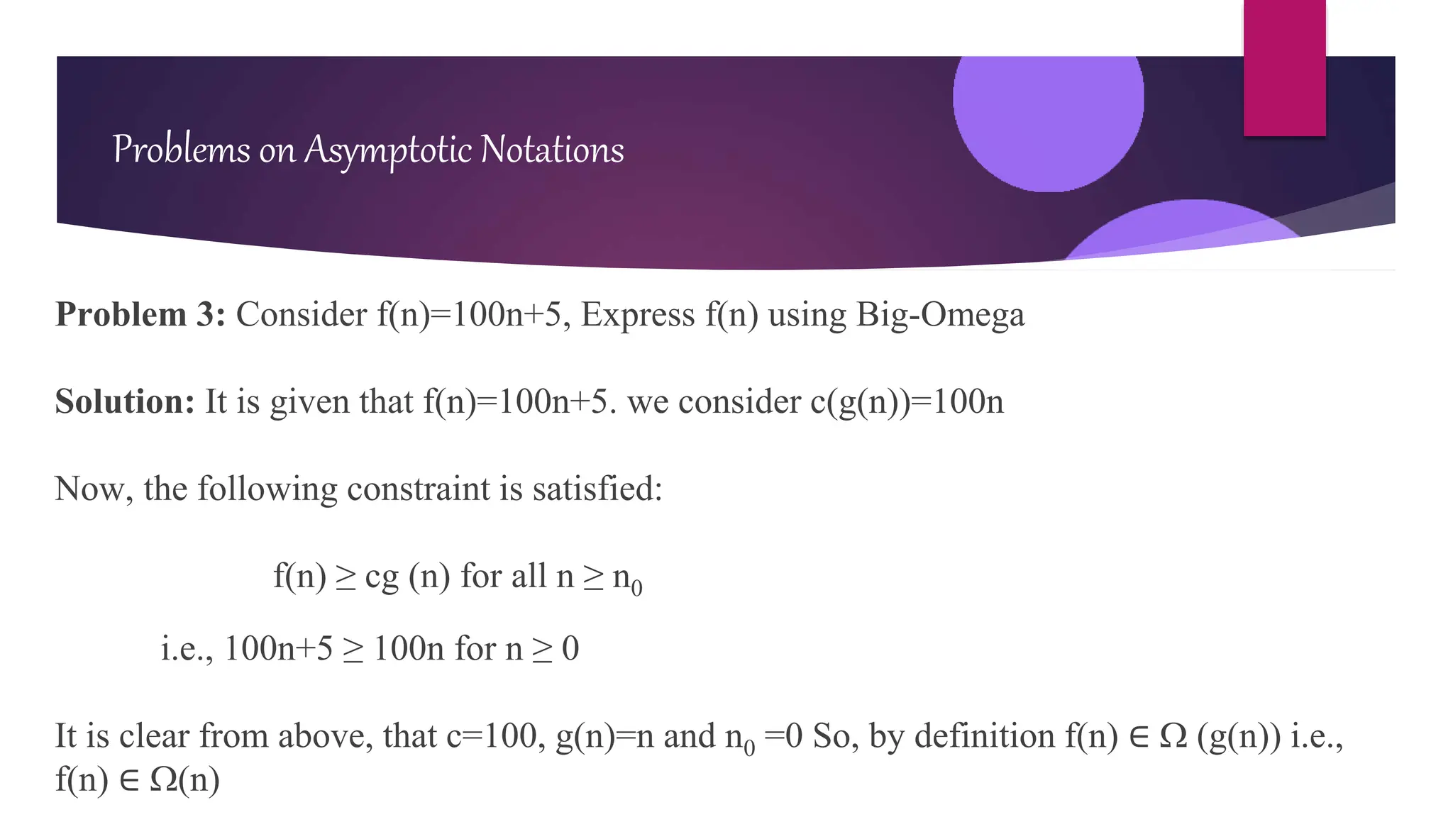 Problem 3: Consider f(n)=100n+5, Express f(n) using Big-Omega
Solution: It is given that f(n)=100n+5. we consider c(g(n))=100n
Now, the following constraint is satisfied:
f(n) ≥ cg (n) for all n ≥ n0
i.e., 100n+5 ≥ 100n for n ≥ 0
It is clear from above, that c=100, g(n)=n and n0 =0 So, by definition f(n) ∈  (g(n)) i.e.,
f(n) ∈ (n)
Problems on Asymptotic Notations
 