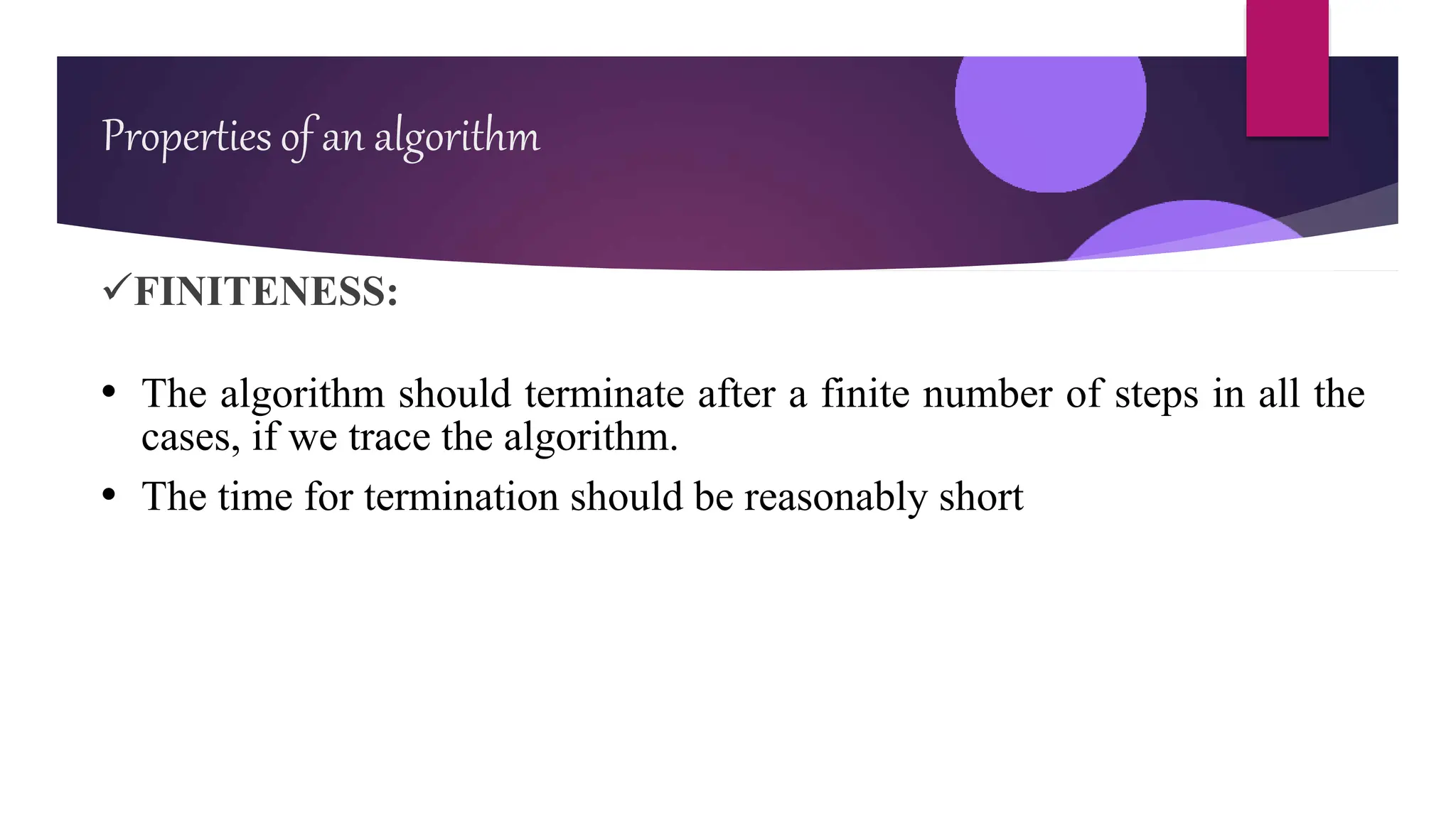 FINITENESS:
• The algorithm should terminate after a finite number of steps in all the
cases, if we trace the algorithm.
• The time for termination should be reasonably short
Properties of an algorithm
 
