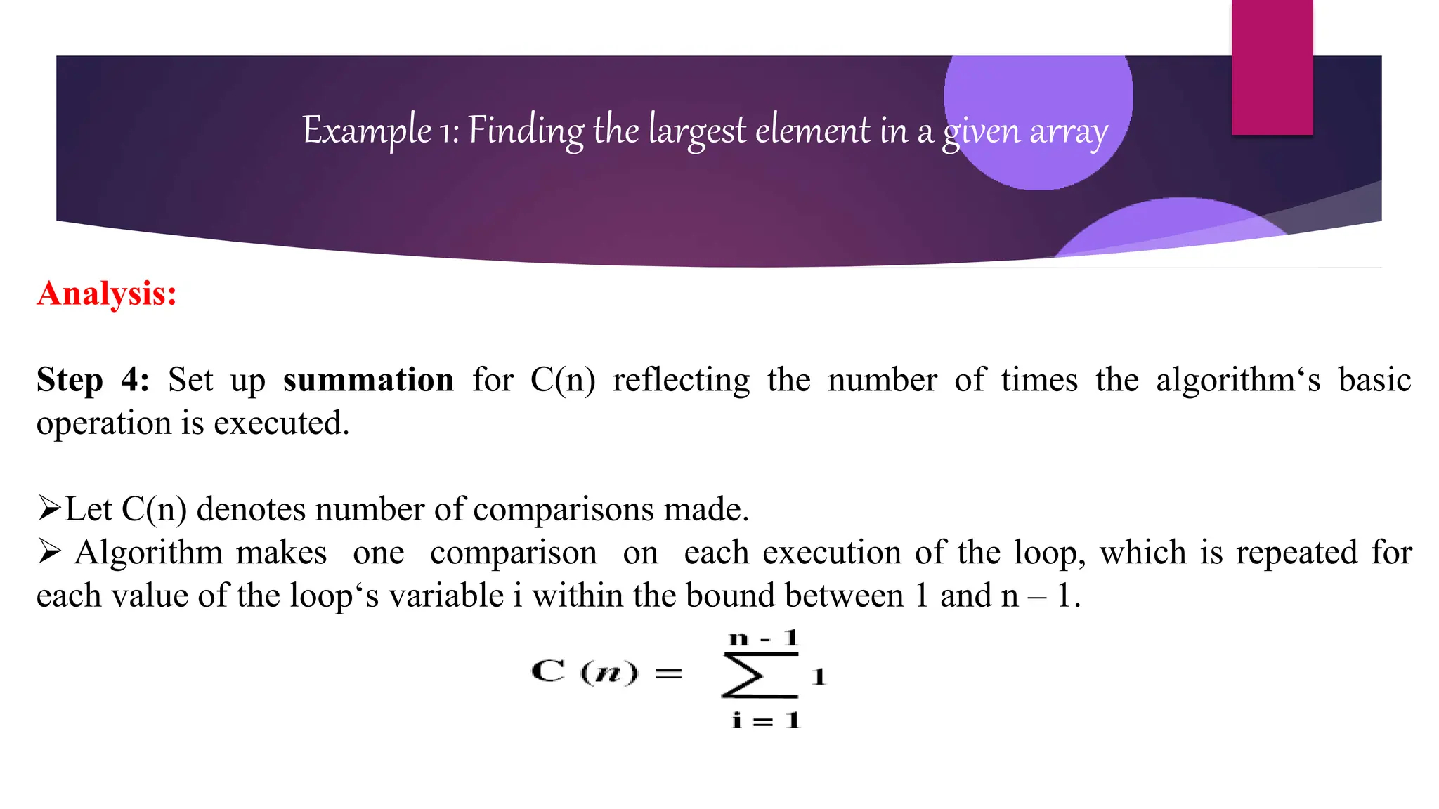 Analysis:
Step 4: Set up summation for C(n) reflecting the number of times the algorithm‘s basic
operation is executed.
Let C(n) denotes number of comparisons made.
 Algorithm makes one comparison on each execution of the loop, which is repeated for
each value of the loop‘s variable i within the bound between 1 and n – 1.
Example 1: Finding the largest element in a given array
 