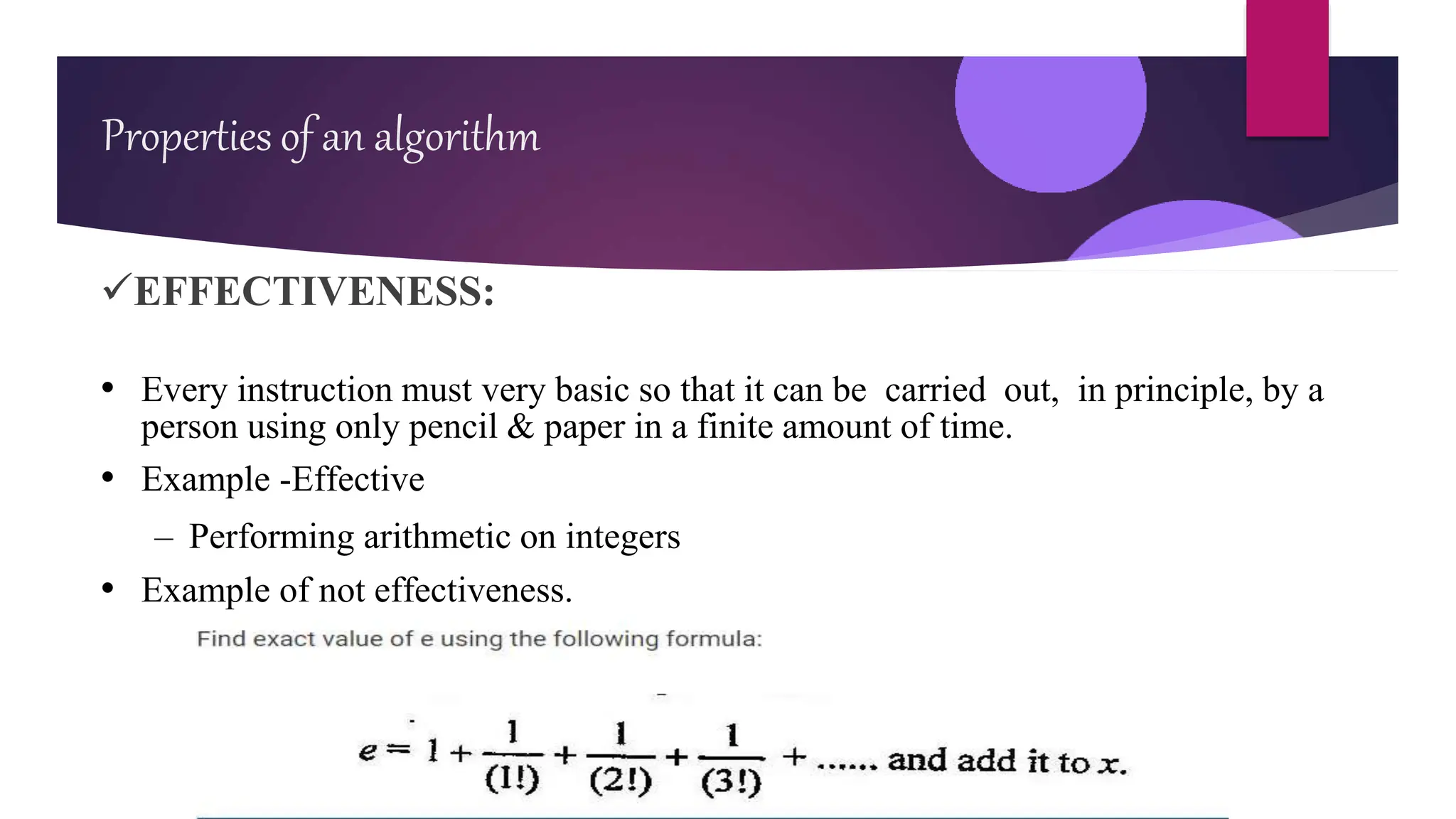 EFFECTIVENESS:
• Every instruction must very basic so that it can be carried out, in principle, by a
person using only pencil & paper in a finite amount of time.
• Example -Effective
– Performing arithmetic on integers
• Example of not effectiveness.
Properties of an algorithm
 