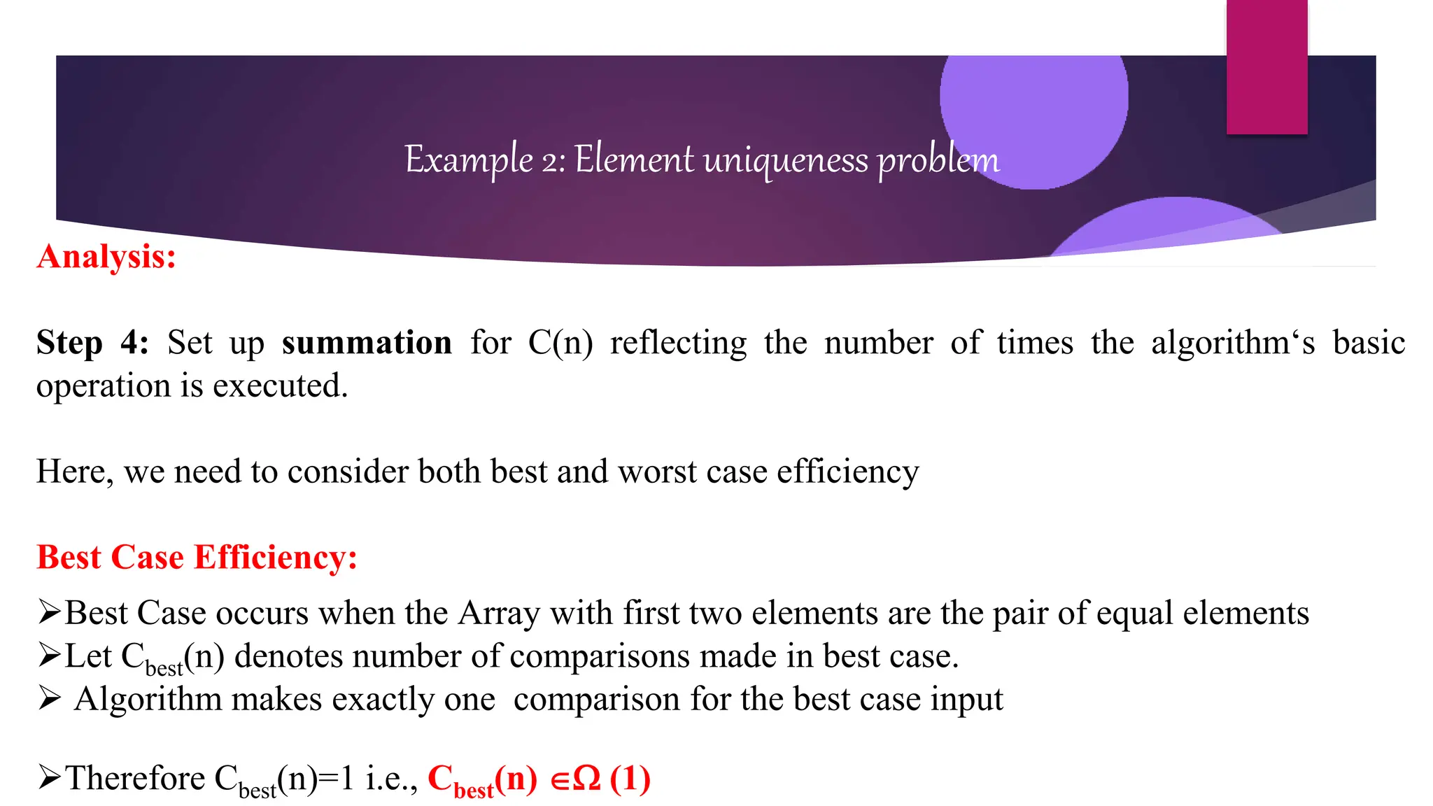 Example 2: Element uniqueness problem
Analysis:
Step 4: Set up summation for C(n) reflecting the number of times the algorithm‘s basic
operation is executed.
Here, we need to consider both best and worst case efficiency
Best Case Efficiency:
Best Case occurs when the Array with first two elements are the pair of equal elements
Let Cbest(n) denotes number of comparisons made in best case.
 Algorithm makes exactly one comparison for the best case input
Therefore Cbest(n)=1 i.e., Cbest(n)  (1)
 