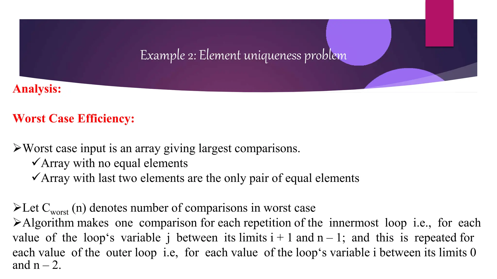 Example 2: Element uniqueness problem
Analysis:
Worst Case Efficiency:
Worst case input is an array giving largest comparisons.
Array with no equal elements
Array with last two elements are the only pair of equal elements
Let Cworst (n) denotes number of comparisons in worst case
Algorithm makes one comparison for each repetition of the innermost loop i.e., for each
value of the loop‘s variable j between its limits i + 1 and n – 1; and this is repeated for
each value of the outer loop i.e, for each value of the loop‘s variable i between its limits 0
and n – 2.
 