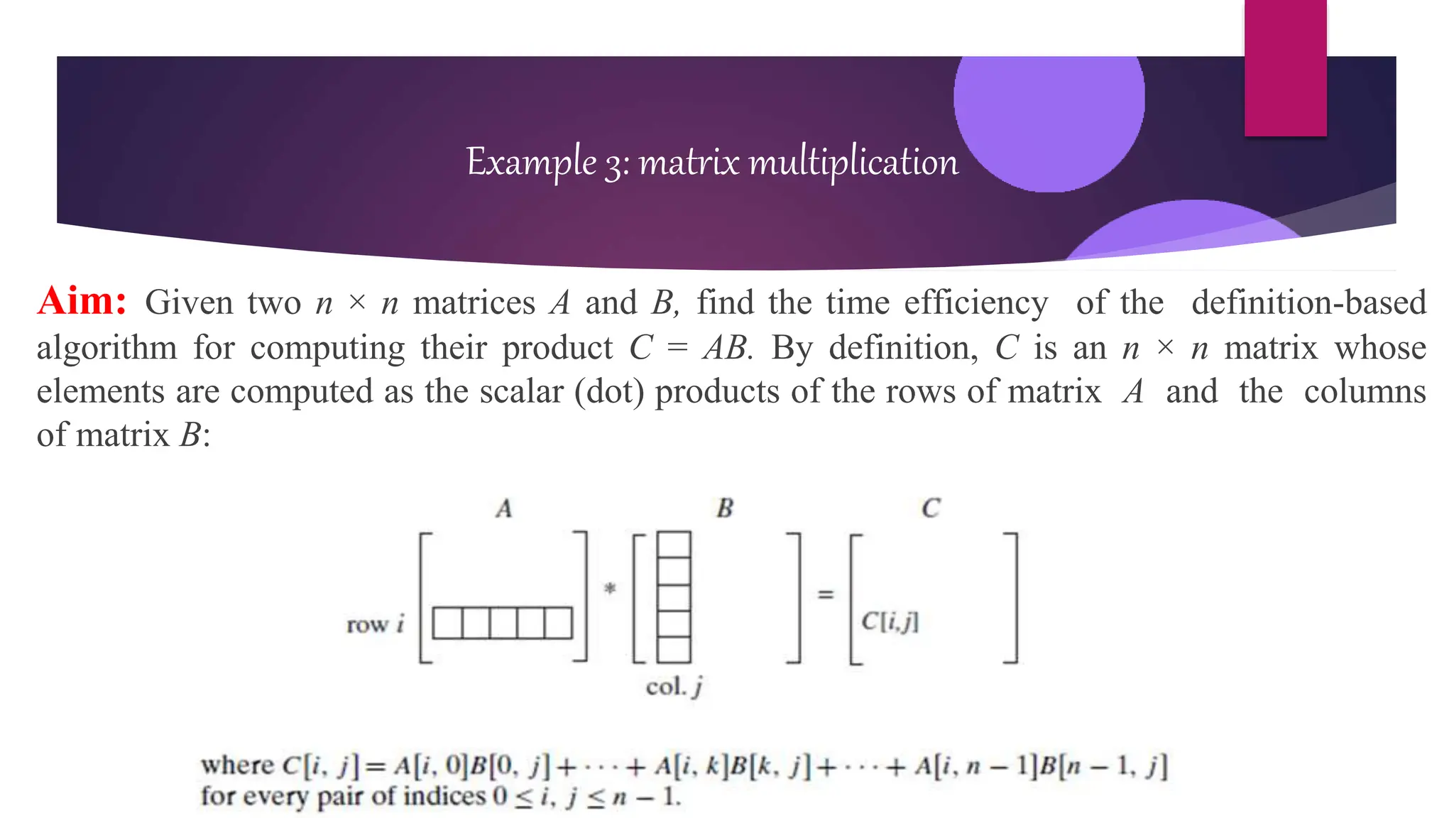 Aim: Given two n × n matrices A and B, find the time efficiency of the definition-based
algorithm for computing their product C = AB. By definition, C is an n × n matrix whose
elements are computed as the scalar (dot) products of the rows of matrix A and the columns
of matrix B:
Example 3: matrix multiplication
 