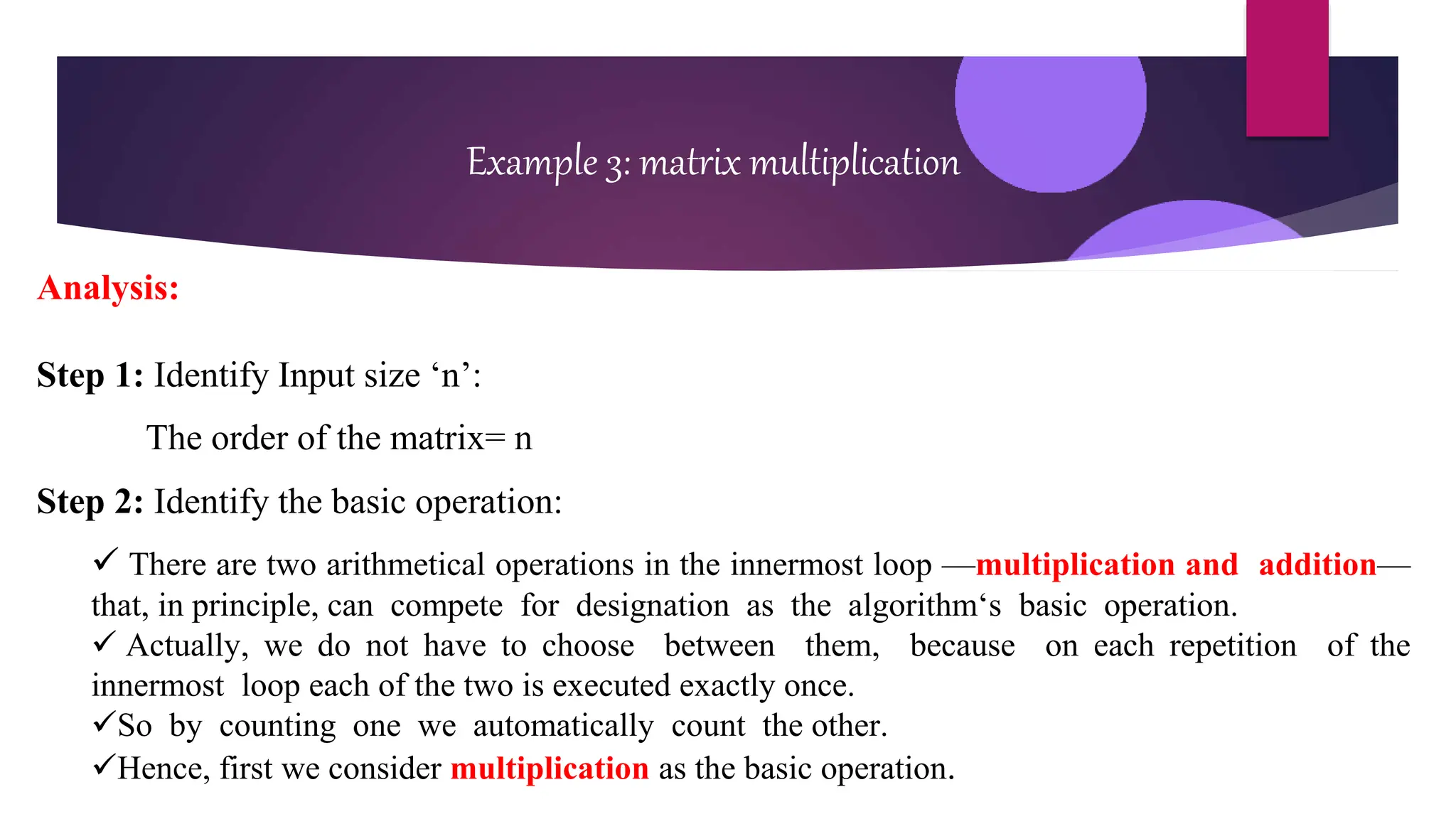 Example 3: matrix multiplication
Analysis:
Step 1: Identify Input size ‘n’:
The order of the matrix= n
Step 2: Identify the basic operation:
 There are two arithmetical operations in the innermost loop —multiplication and addition—
that, in principle, can compete for designation as the algorithm‘s basic operation.
 Actually, we do not have to choose between them, because on each repetition of the
innermost loop each of the two is executed exactly once.
So by counting one we automatically count the other.
Hence, first we consider multiplication as the basic operation.
 
