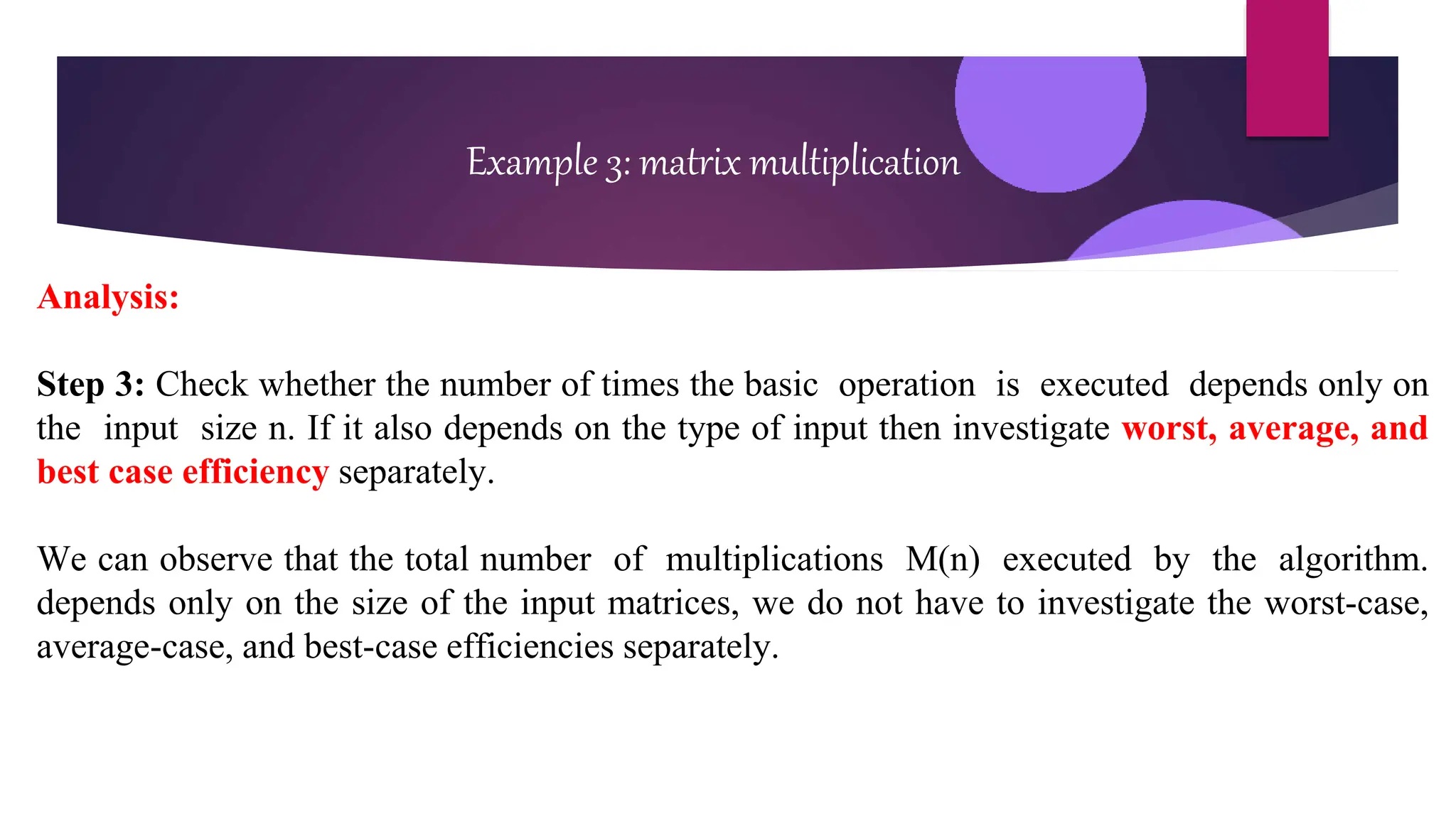 Example 3: matrix multiplication
Analysis:
Step 3: Check whether the number of times the basic operation is executed depends only on
the input size n. If it also depends on the type of input then investigate worst, average, and
best case efficiency separately.
We can observe that the total number of multiplications M(n) executed by the algorithm.
depends only on the size of the input matrices, we do not have to investigate the worst-case,
average-case, and best-case efficiencies separately.
 