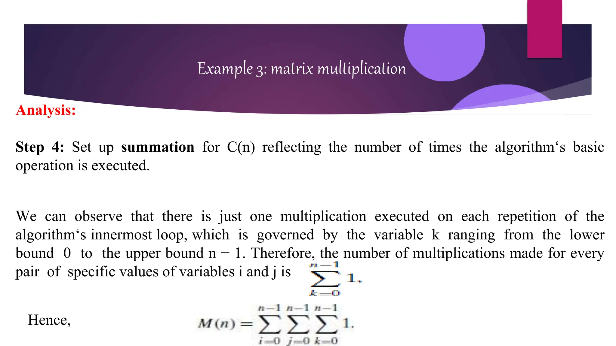 Example 3: matrix multiplication
Analysis:
Step 4: Set up summation for C(n) reflecting the number of times the algorithm‘s basic
operation is executed.
We can observe that there is just one multiplication executed on each repetition of the
algorithm‘s innermost loop, which is governed by the variable k ranging from the lower
bound 0 to the upper bound n − 1. Therefore, the number of multiplications made for every
pair of specific values of variables i and j is
Hence,
 