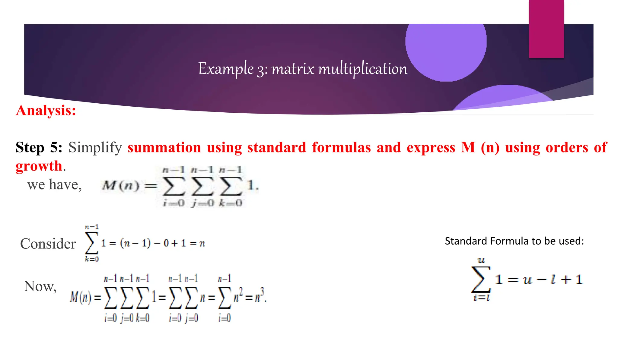 Example 3: matrix multiplication
Analysis:
Step 5: Simplify summation using standard formulas and express M (n) using orders of
growth.
we have,
Consider
Now,
Standard Formula to be used:
 