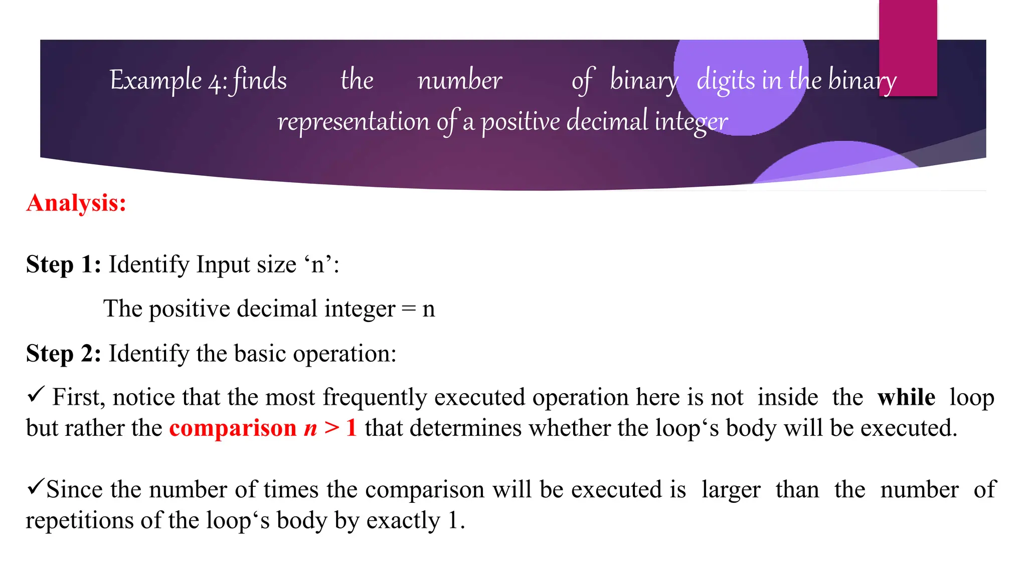 Example 4: finds the number of binary digits in the binary
representation of a positive decimal integer
Analysis:
Step 1: Identify Input size ‘n’:
The positive decimal integer = n
Step 2: Identify the basic operation:
 First, notice that the most frequently executed operation here is not inside the while loop
but rather the comparison n > 1 that determines whether the loop‘s body will be executed.
Since the number of times the comparison will be executed is larger than the number of
repetitions of the loop‘s body by exactly 1.
 