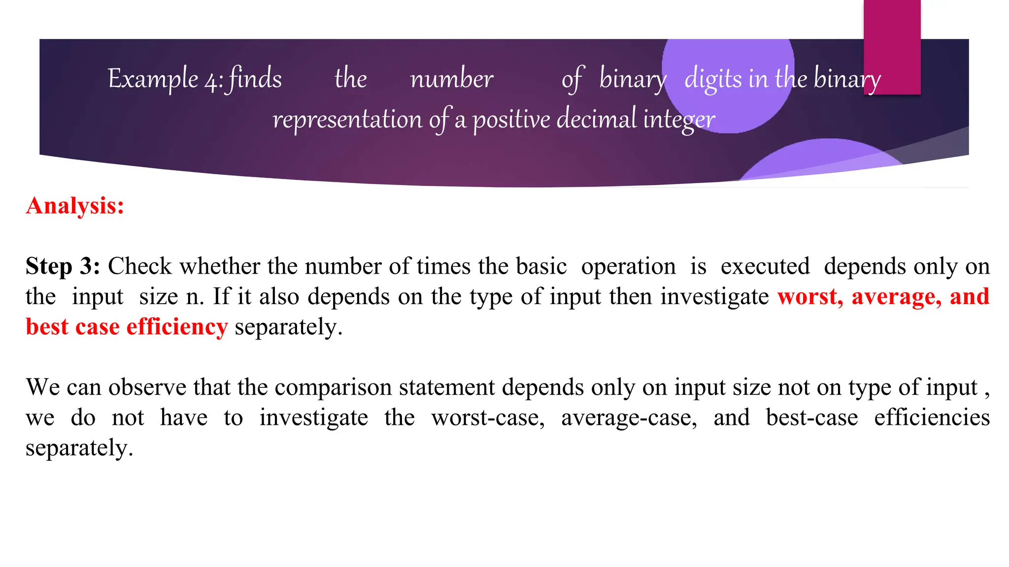 Example 4: finds the number of binary digits in the binary
representation of a positive decimal integer
Analysis:
Step 3: Check whether the number of times the basic operation is executed depends only on
the input size n. If it also depends on the type of input then investigate worst, average, and
best case efficiency separately.
We can observe that the comparison statement depends only on input size not on type of input ,
we do not have to investigate the worst-case, average-case, and best-case efficiencies
separately.
 