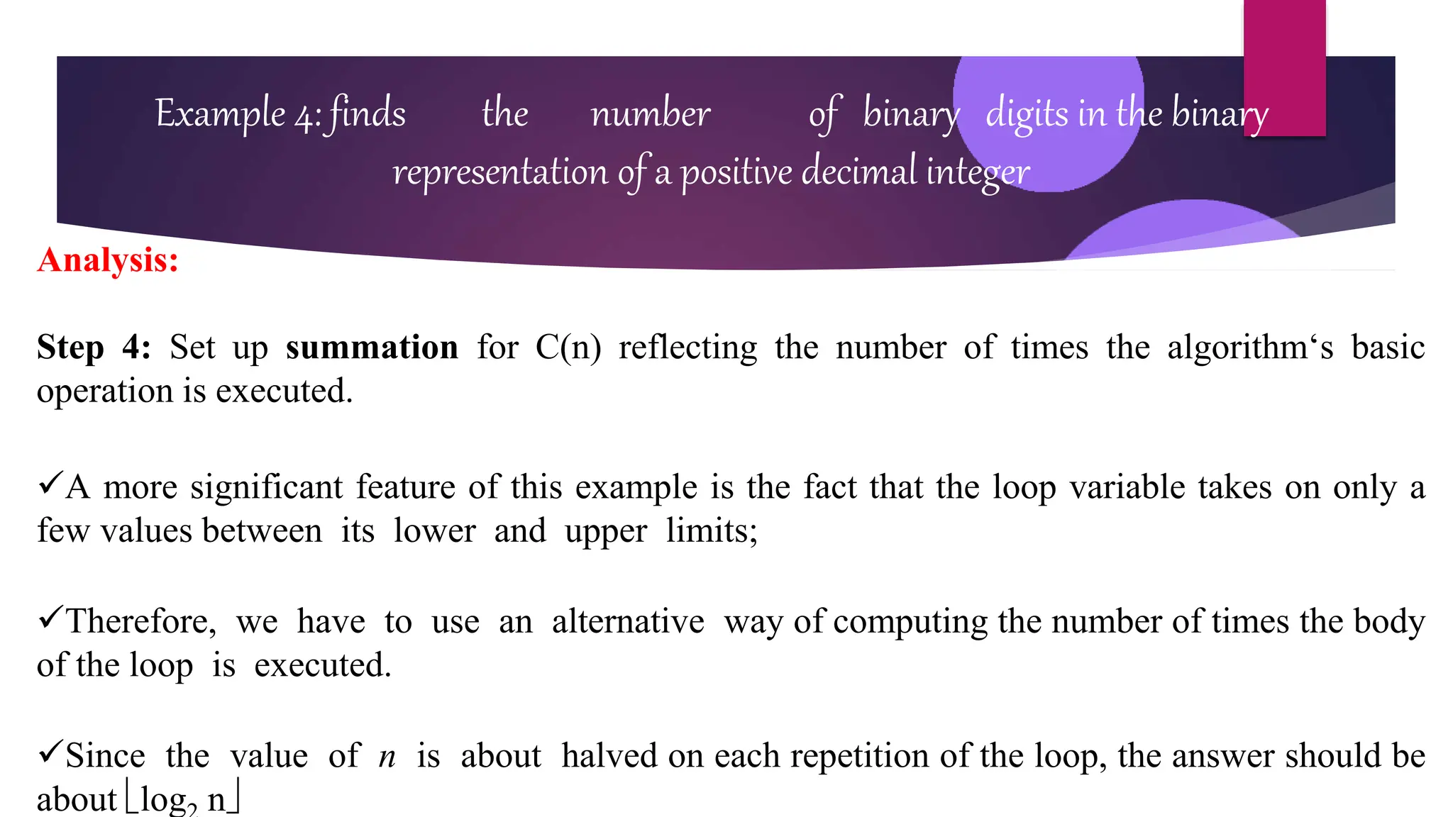 Example 4: finds the number of binary digits in the binary
representation of a positive decimal integer
Analysis:
Step 4: Set up summation for C(n) reflecting the number of times the algorithm‘s basic
operation is executed.
A more significant feature of this example is the fact that the loop variable takes on only a
few values between its lower and upper limits;
Therefore, we have to use an alternative way of computing the number of times the body
of the loop is executed.
Since the value of n is about halved on each repetition of the loop, the answer should be
about log n
 