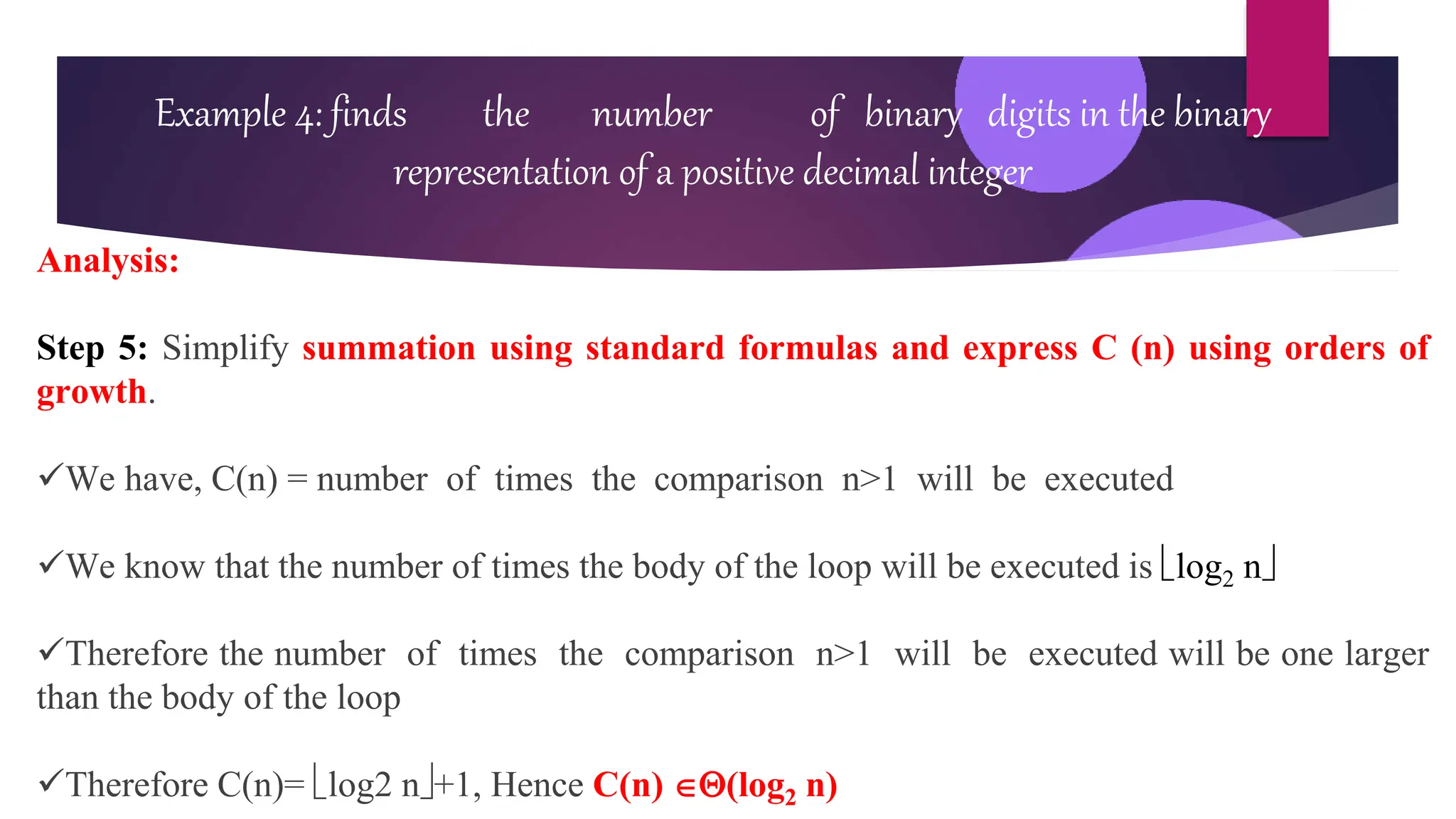 Example 4: finds the number of binary digits in the binary
representation of a positive decimal integer
Analysis:
Step 5: Simplify summation using standard formulas and express C (n) using orders of
growth.
We have, C(n) = number of times the comparison n>1 will be executed
We know that the number of times the body of the loop will be executed is log2 n
Therefore the number of times the comparison n>1 will be executed will be one larger
than the body of the loop
Therefore C(n)= log2 n+1, Hence C(n) (log2 n)
 