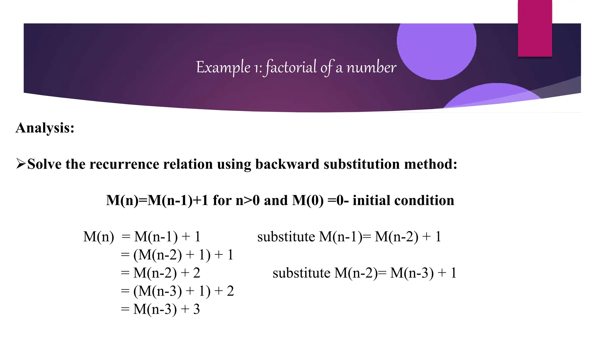 Example 1: factorial of a number
Analysis:
Solve the recurrence relation using backward substitution method:
M(n)=M(n-1)+1 for n>0 and M(0) =0- initial condition
M(n) = M(n-1) + 1 substitute M(n-1)= M(n-2) + 1
= (M(n-2) + 1) + 1
= M(n-2) + 2 substitute M(n-2)= M(n-3) + 1
= (M(n-3) + 1) + 2
= M(n-3) + 3
 
