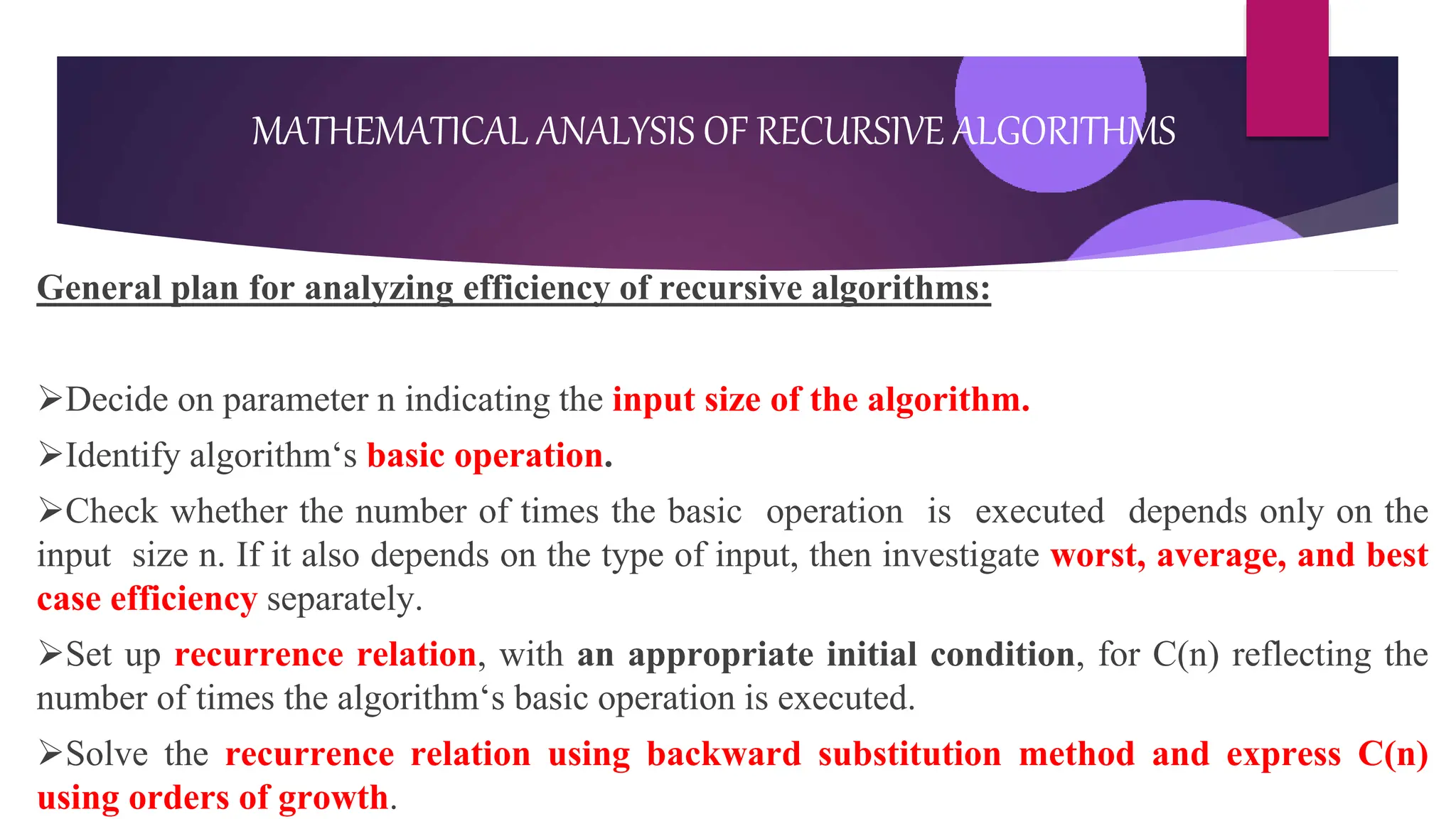 General plan for analyzing efficiency of recursive algorithms:
Decide on parameter n indicating the input size of the algorithm.
Identify algorithm‘s basic operation.
Check whether the number of times the basic operation is executed depends only on the
input size n. If it also depends on the type of input, then investigate worst, average, and best
case efficiency separately.
Set up recurrence relation, with an appropriate initial condition, for C(n) reflecting the
number of times the algorithm‘s basic operation is executed.
Solve the recurrence relation using backward substitution method and express C(n)
using orders of growth.
MATHEMATICAL ANALYSIS OF RECURSIVE ALGORITHMS
 
