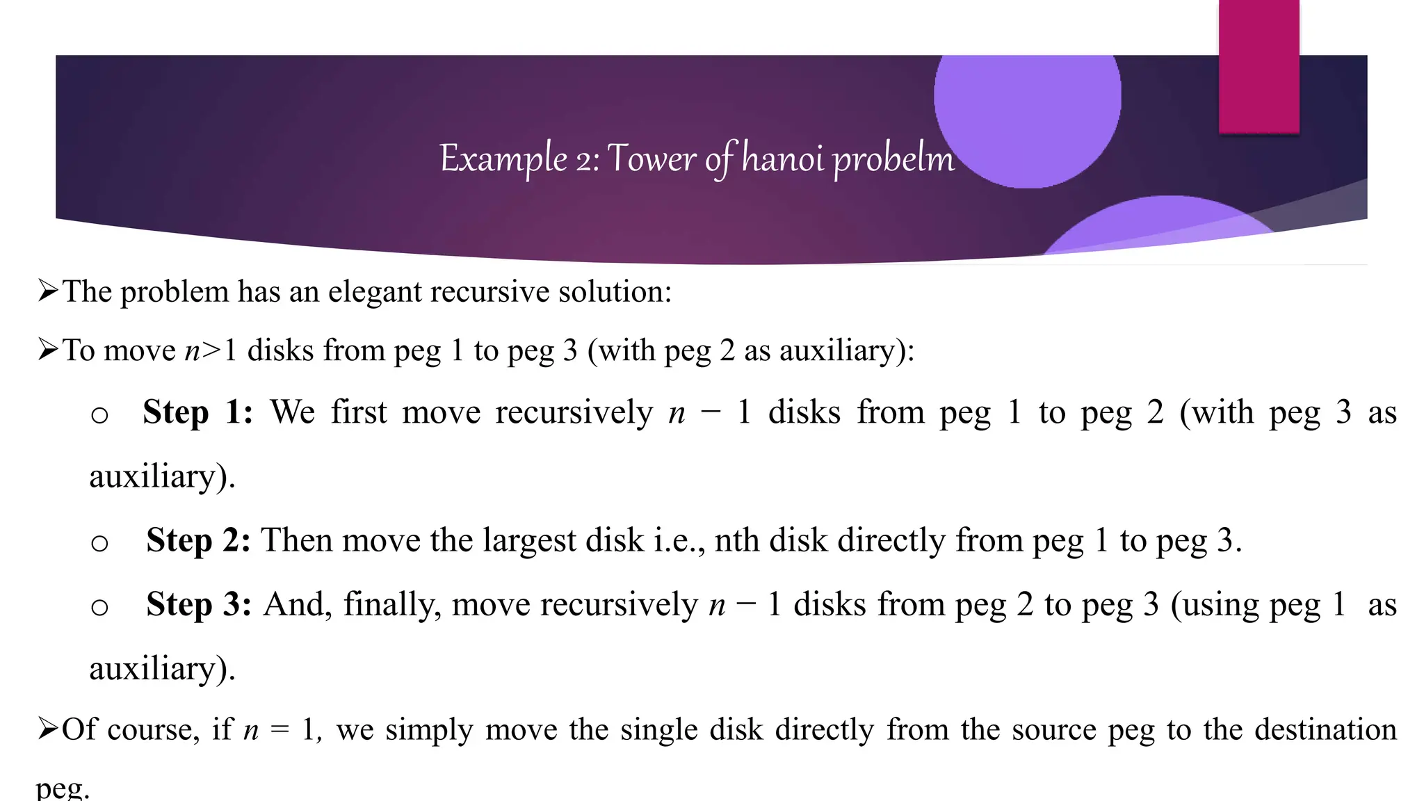 Example 2: Tower of hanoi probelm
The problem has an elegant recursive solution:
To move n>1 disks from peg 1 to peg 3 (with peg 2 as auxiliary):
o Step 1: We first move recursively n − 1 disks from peg 1 to peg 2 (with peg 3 as
auxiliary).
o Step 2: Then move the largest disk i.e., nth disk directly from peg 1 to peg 3.
o Step 3: And, finally, move recursively n − 1 disks from peg 2 to peg 3 (using peg 1 as
auxiliary).
Of course, if n = 1, we simply move the single disk directly from the source peg to the destination
peg.
 