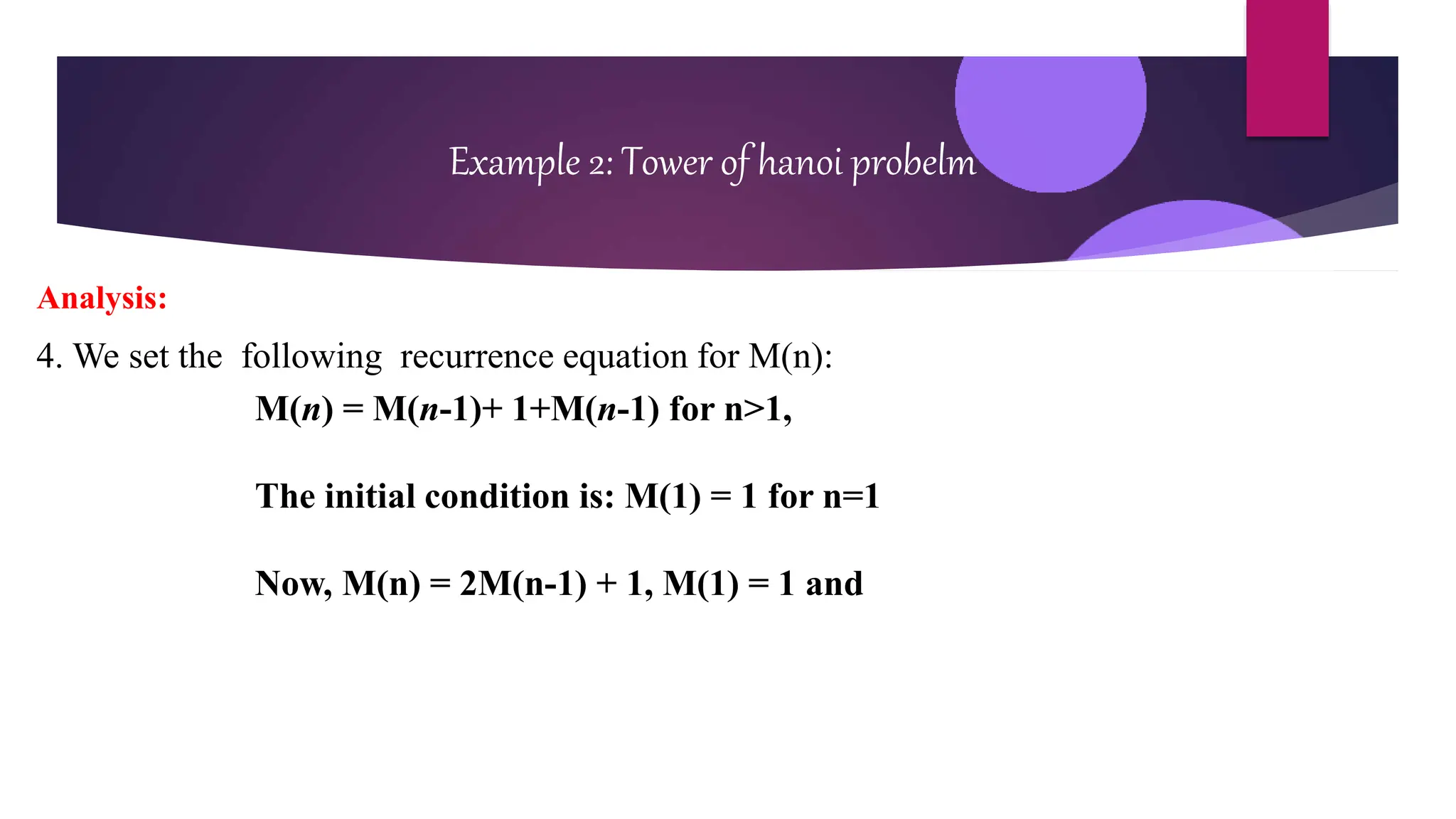 Example 2: Tower of hanoi probelm
Analysis:
4. We set the following recurrence equation for M(n):
M(n) = M(n-1)+ 1+M(n-1) for n>1,
The initial condition is: M(1) = 1 for n=1
Now, M(n) = 2M(n-1) + 1, M(1) = 1 and
 