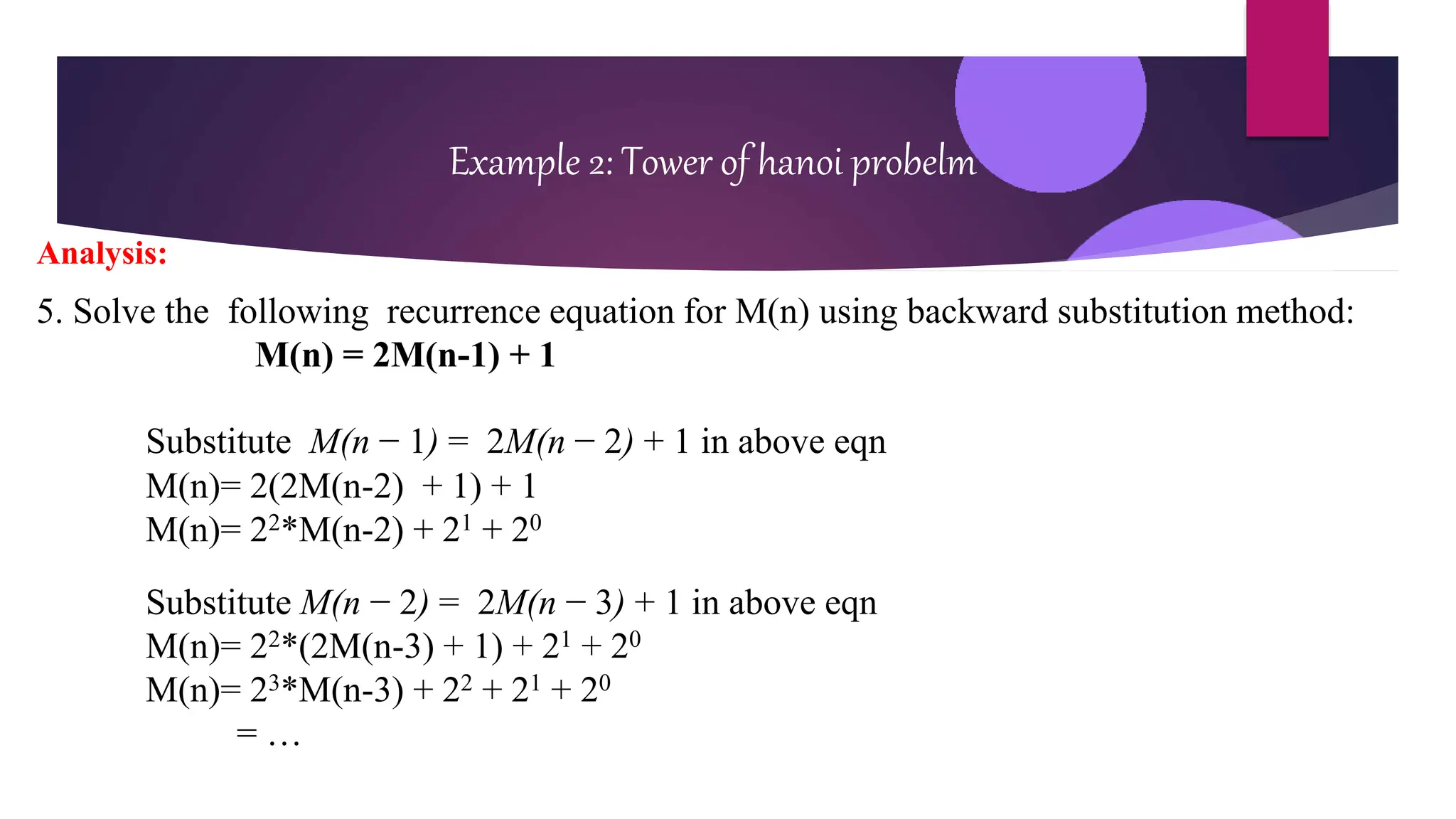 Example 2: Tower of hanoi probelm
Analysis:
5. Solve the following recurrence equation for M(n) using backward substitution method:
M(n) = 2M(n-1) + 1
Substitute M(n − 1) = 2M(n − 2) + 1 in above eqn
M(n)= 2(2M(n-2) + 1) + 1
M(n)= 22*M(n-2) + 21 + 20
Substitute M(n − 2) = 2M(n − 3) + 1 in above eqn
M(n)= 22*(2M(n-3) + 1) + 21 + 20
M(n)= 23*M(n-3) + 22 + 21 + 20
= …
 