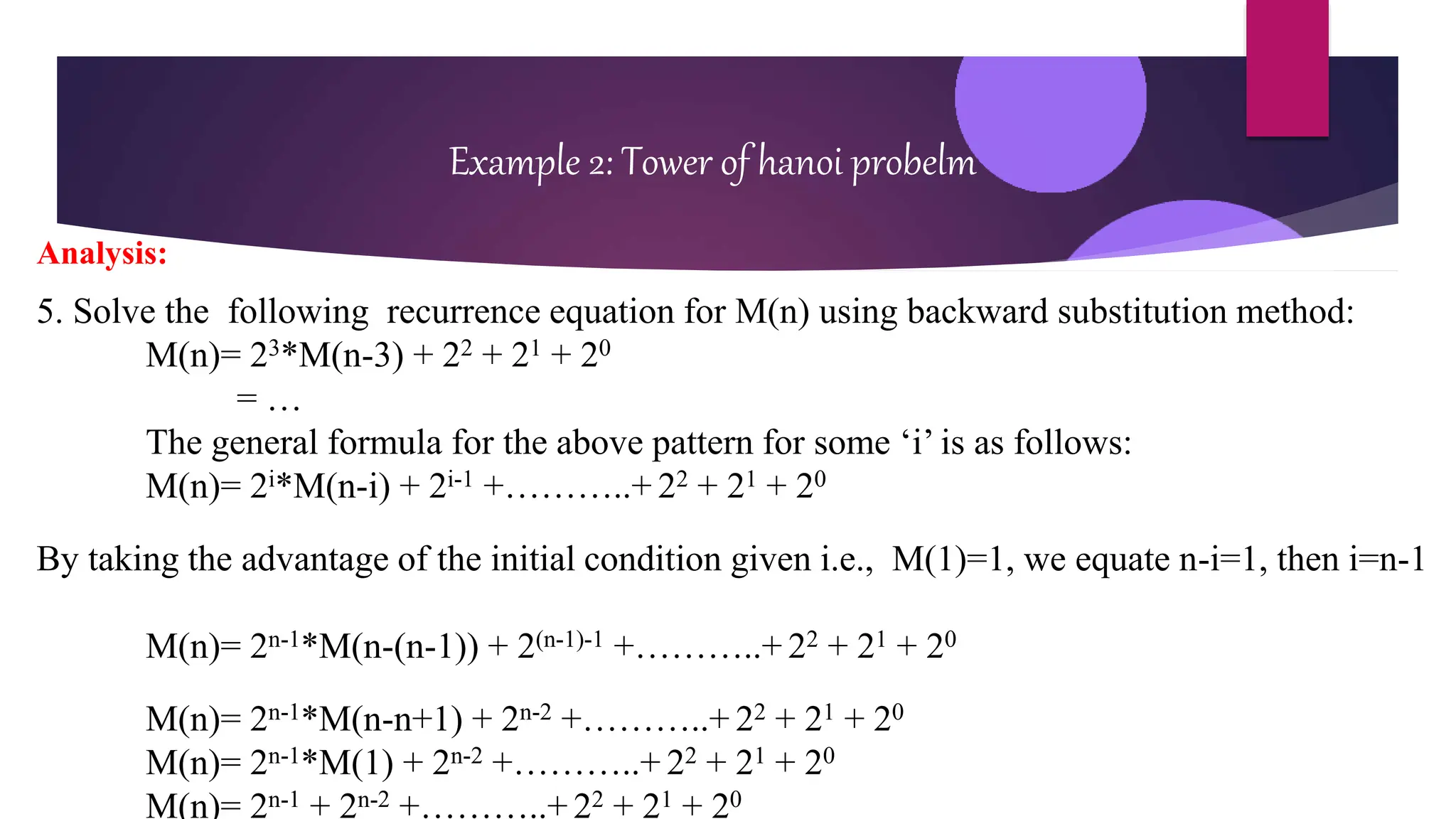Example 2: Tower of hanoi probelm
Analysis:
5. Solve the following recurrence equation for M(n) using backward substitution method:
M(n)= 23*M(n-3) + 22 + 21 + 20
= …
The general formula for the above pattern for some ‘i’ is as follows:
M(n)= 2i*M(n-i) + 2i-1 +………..+ 22 + 21 + 20
By taking the advantage of the initial condition given i.e., M(1)=1, we equate n-i=1, then i=n-1
M(n)= 2n-1*M(n-(n-1)) + 2(n-1)-1 +………..+ 22 + 21 + 20
M(n)= 2n-1*M(n-n+1) + 2n-2 +………..+ 22 + 21 + 20
M(n)= 2n-1*M(1) + 2n-2 +………..+ 22 + 21 + 20
M(n)= 2n-1 + 2n-2 +………..+ 22 + 21 + 20
 