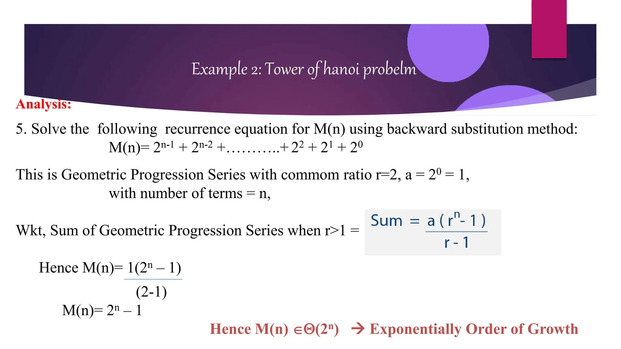 Example 2: Tower of hanoi probelm
Analysis:
5. Solve the following recurrence equation for M(n) using backward substitution method:
M(n)= 2n-1 + 2n-2 +………..+ 22 + 21 + 20
This is Geometric Progression Series with commom ratio r=2, a = 20 = 1,
with number of terms = n,
Wkt, Sum of Geometric Progression Series when r>1 =
Hence M(n)= 1(2n – 1)
(2-1)
M(n)= 2n – 1
Hence M(n) (2n)  Exponentially Order of Growth
 