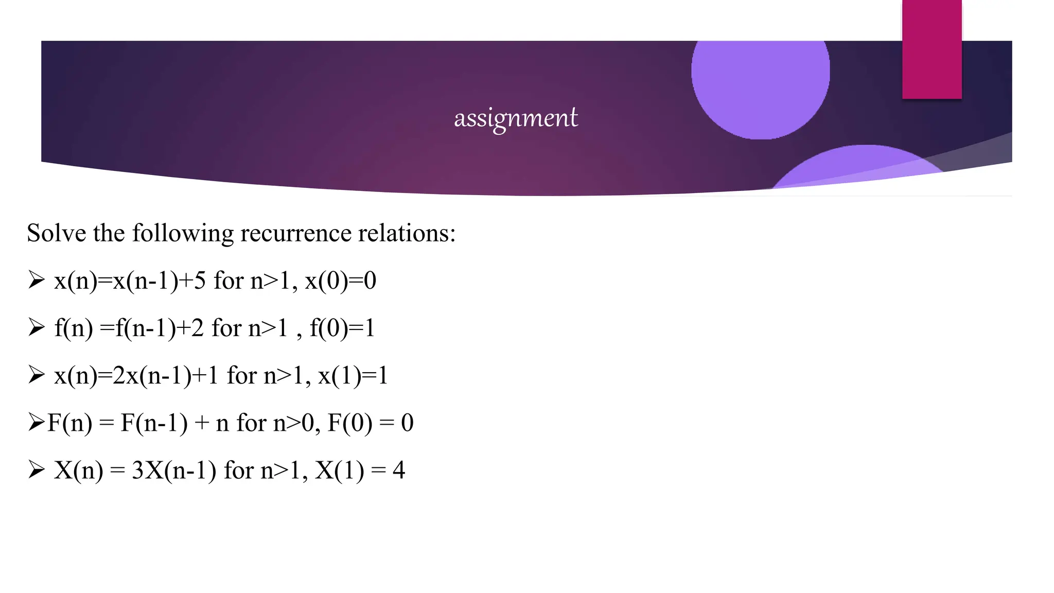 assignment
Solve the following recurrence relations:
 x(n)=x(n-1)+5 for n>1, x(0)=0
 f(n) =f(n-1)+2 for n>1 , f(0)=1
 x(n)=2x(n-1)+1 for n>1, x(1)=1
F(n) = F(n-1) + n for n>0, F(0) = 0
 X(n) = 3X(n-1) for n>1, X(1) = 4
 