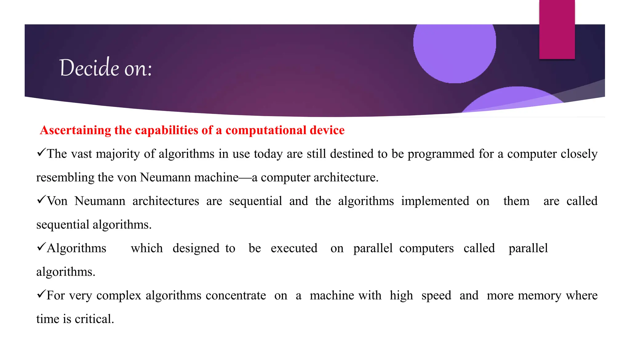 Decide on:
Ascertaining the capabilities of a computational device
The vast majority of algorithms in use today are still destined to be programmed for a computer closely
resembling the von Neumann machine—a computer architecture.
Von Neumann architectures are sequential and the algorithms implemented on them are called
sequential algorithms.
Algorithms which designed to be executed on parallel computers called parallel
algorithms.
For very complex algorithms concentrate on a machine with high speed and more memory where
time is critical.
 