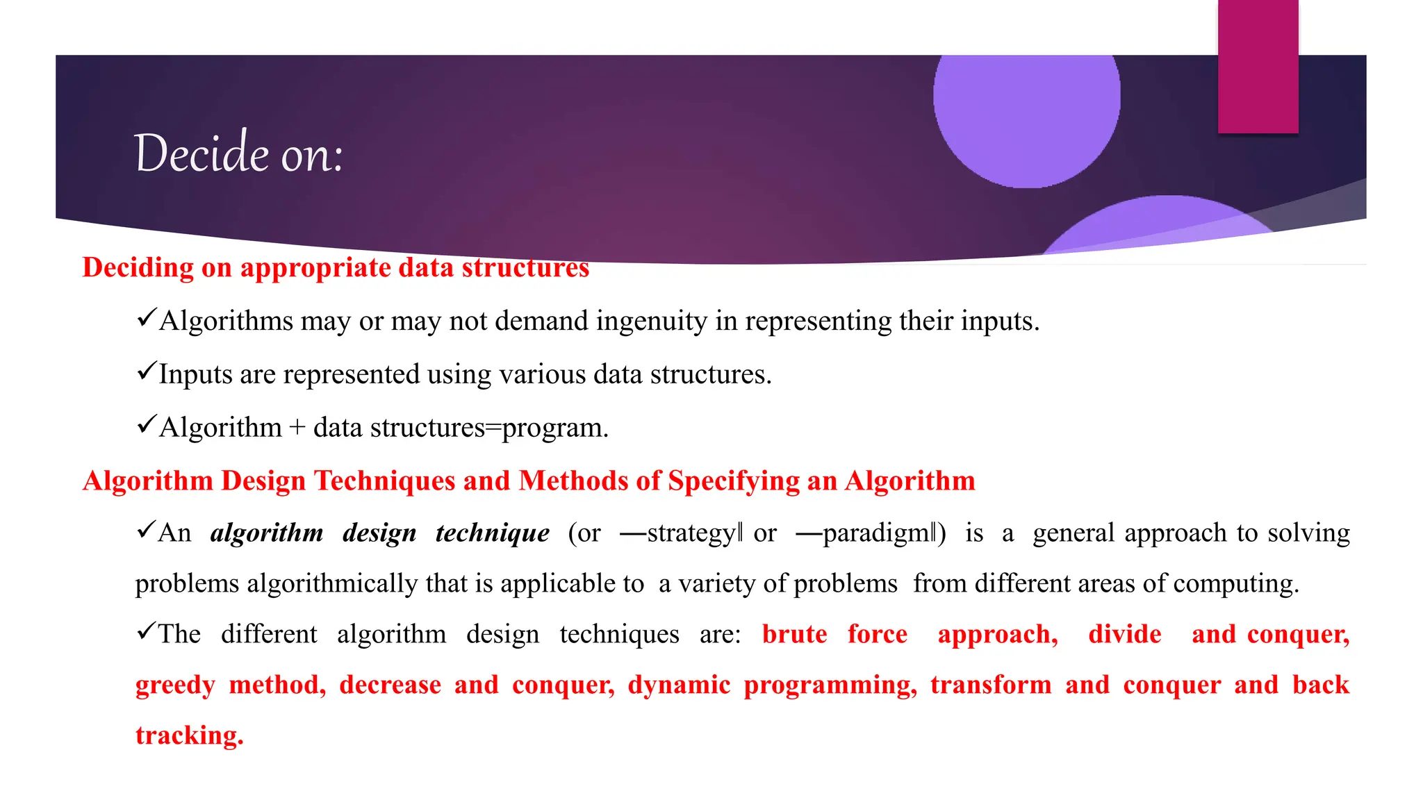 Decide on:
Deciding on appropriate data structures
Algorithms may or may not demand ingenuity in representing their inputs.
Inputs are represented using various data structures.
Algorithm + data structures=program.
Algorithm Design Techniques and Methods of Specifying an Algorithm
An algorithm design technique (or ―strategy‖ or ―paradigm‖) is a general approach to solving
problems algorithmically that is applicable to a variety of problems from different areas of computing.
The different algorithm design techniques are: brute force approach, divide and conquer,
greedy method, decrease and conquer, dynamic programming, transform and conquer and back
tracking.
 