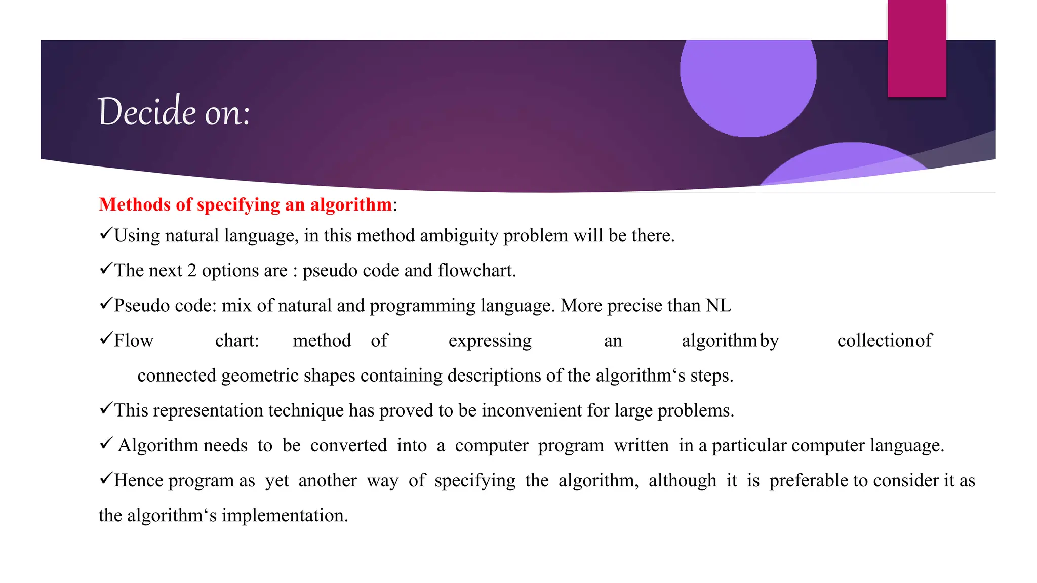 Decide on:
Methods of specifying an algorithm:
Using natural language, in this method ambiguity problem will be there.
The next 2 options are : pseudo code and flowchart.
Pseudo code: mix of natural and programming language. More precise than NL
Flow chart: method of expressing an algorithmby collectionof
connected geometric shapes containing descriptions of the algorithm‘s steps.
This representation technique has proved to be inconvenient for large problems.
 Algorithm needs to be converted into a computer program written in a particular computer language.
Hence program as yet another way of specifying the algorithm, although it is preferable to consider it as
the algorithm‘s implementation.
 