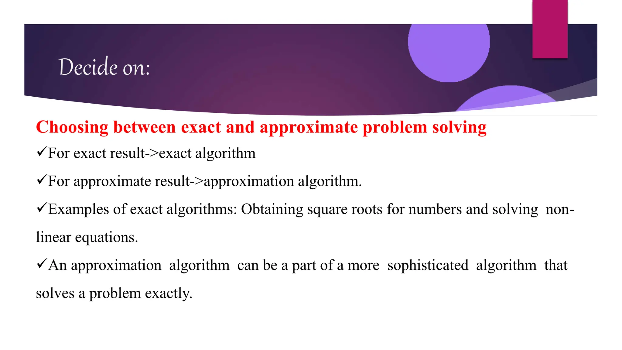 Decide on:
Choosing between exact and approximate problem solving
For exact result->exact algorithm
For approximate result->approximation algorithm.
Examples of exact algorithms: Obtaining square roots for numbers and solving non-
linear equations.
An approximation algorithm can be a part of a more sophisticated algorithm that
solves a problem exactly.
 